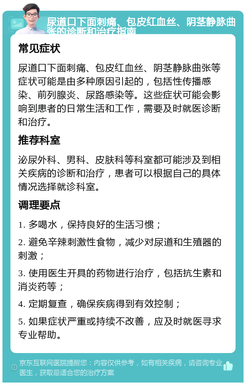 尿道口下面刺痛、包皮红血丝、阴茎静脉曲张的诊断和治疗指南 常见症状 尿道口下面刺痛、包皮红血丝、阴茎静脉曲张等症状可能是由多种原因引起的，包括性传播感染、前列腺炎、尿路感染等。这些症状可能会影响到患者的日常生活和工作，需要及时就医诊断和治疗。 推荐科室 泌尿外科、男科、皮肤科等科室都可能涉及到相关疾病的诊断和治疗，患者可以根据自己的具体情况选择就诊科室。 调理要点 1. 多喝水，保持良好的生活习惯； 2. 避免辛辣刺激性食物，减少对尿道和生殖器的刺激； 3. 使用医生开具的药物进行治疗，包括抗生素和消炎药等； 4. 定期复查，确保疾病得到有效控制； 5. 如果症状严重或持续不改善，应及时就医寻求专业帮助。