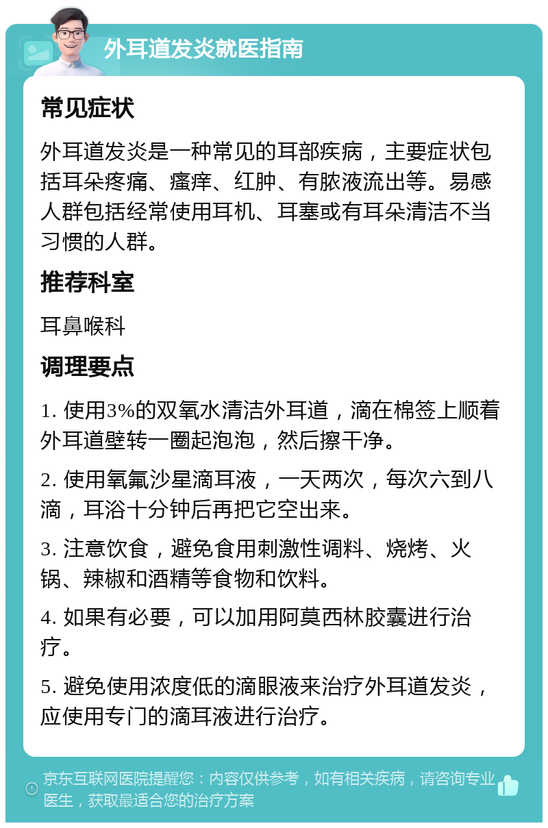 外耳道发炎就医指南 常见症状 外耳道发炎是一种常见的耳部疾病，主要症状包括耳朵疼痛、瘙痒、红肿、有脓液流出等。易感人群包括经常使用耳机、耳塞或有耳朵清洁不当习惯的人群。 推荐科室 耳鼻喉科 调理要点 1. 使用3%的双氧水清洁外耳道，滴在棉签上顺着外耳道壁转一圈起泡泡，然后擦干净。 2. 使用氧氟沙星滴耳液，一天两次，每次六到八滴，耳浴十分钟后再把它空出来。 3. 注意饮食，避免食用刺激性调料、烧烤、火锅、辣椒和酒精等食物和饮料。 4. 如果有必要，可以加用阿莫西林胶囊进行治疗。 5. 避免使用浓度低的滴眼液来治疗外耳道发炎，应使用专门的滴耳液进行治疗。