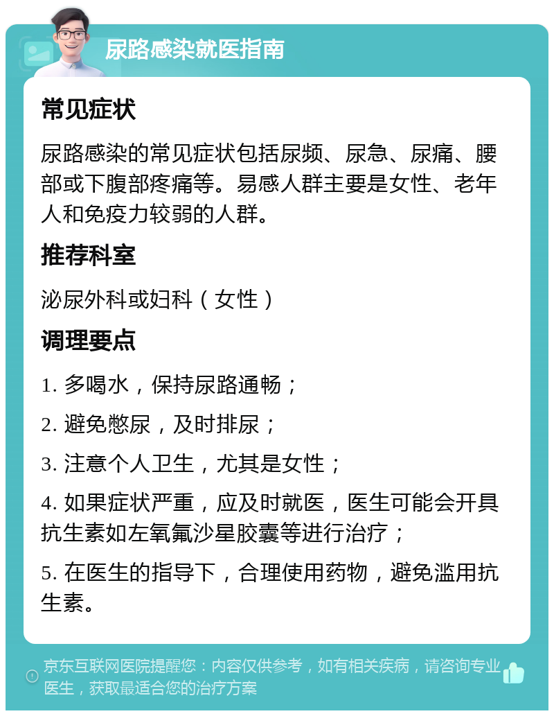 尿路感染就医指南 常见症状 尿路感染的常见症状包括尿频、尿急、尿痛、腰部或下腹部疼痛等。易感人群主要是女性、老年人和免疫力较弱的人群。 推荐科室 泌尿外科或妇科（女性） 调理要点 1. 多喝水，保持尿路通畅； 2. 避免憋尿，及时排尿； 3. 注意个人卫生，尤其是女性； 4. 如果症状严重，应及时就医，医生可能会开具抗生素如左氧氟沙星胶囊等进行治疗； 5. 在医生的指导下，合理使用药物，避免滥用抗生素。