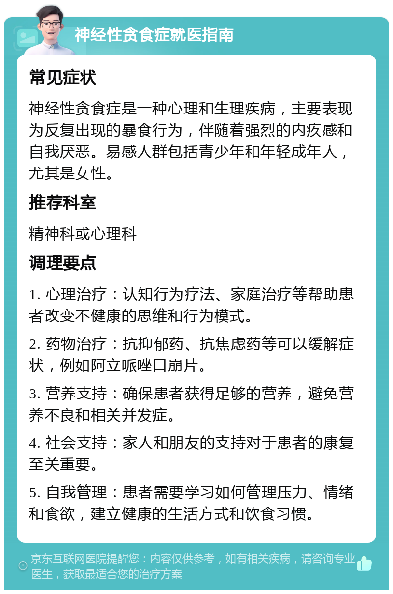 神经性贪食症就医指南 常见症状 神经性贪食症是一种心理和生理疾病，主要表现为反复出现的暴食行为，伴随着强烈的内疚感和自我厌恶。易感人群包括青少年和年轻成年人，尤其是女性。 推荐科室 精神科或心理科 调理要点 1. 心理治疗：认知行为疗法、家庭治疗等帮助患者改变不健康的思维和行为模式。 2. 药物治疗：抗抑郁药、抗焦虑药等可以缓解症状，例如阿立哌唑口崩片。 3. 营养支持：确保患者获得足够的营养，避免营养不良和相关并发症。 4. 社会支持：家人和朋友的支持对于患者的康复至关重要。 5. 自我管理：患者需要学习如何管理压力、情绪和食欲，建立健康的生活方式和饮食习惯。