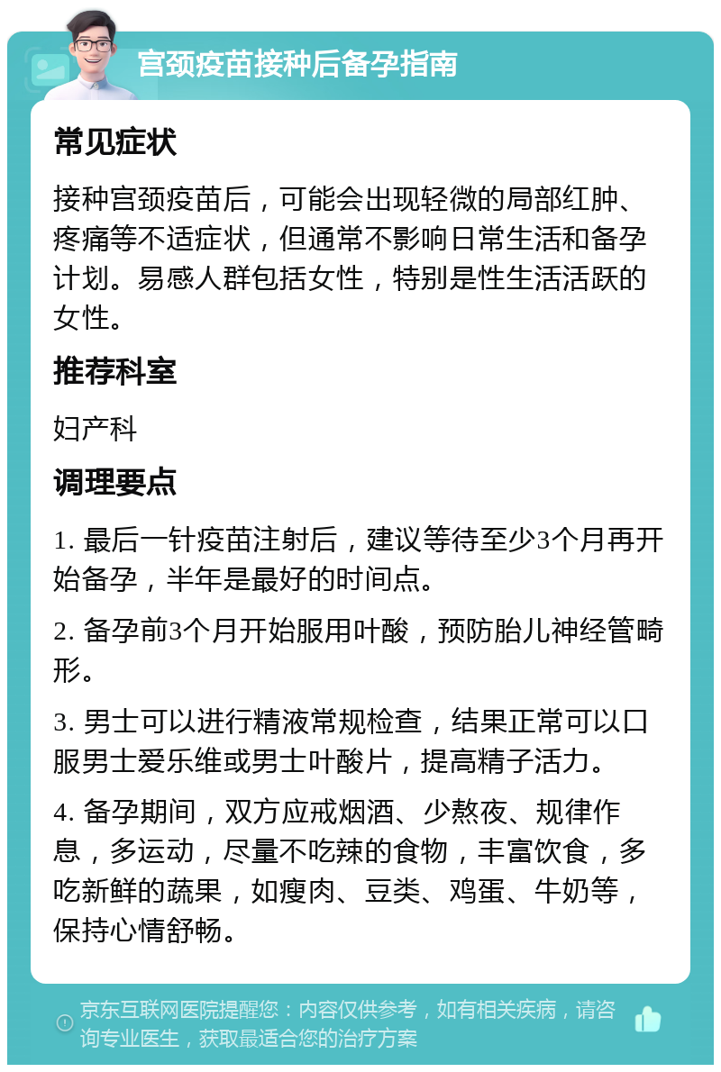 宫颈疫苗接种后备孕指南 常见症状 接种宫颈疫苗后，可能会出现轻微的局部红肿、疼痛等不适症状，但通常不影响日常生活和备孕计划。易感人群包括女性，特别是性生活活跃的女性。 推荐科室 妇产科 调理要点 1. 最后一针疫苗注射后，建议等待至少3个月再开始备孕，半年是最好的时间点。 2. 备孕前3个月开始服用叶酸，预防胎儿神经管畸形。 3. 男士可以进行精液常规检查，结果正常可以口服男士爱乐维或男士叶酸片，提高精子活力。 4. 备孕期间，双方应戒烟酒、少熬夜、规律作息，多运动，尽量不吃辣的食物，丰富饮食，多吃新鲜的蔬果，如瘦肉、豆类、鸡蛋、牛奶等，保持心情舒畅。