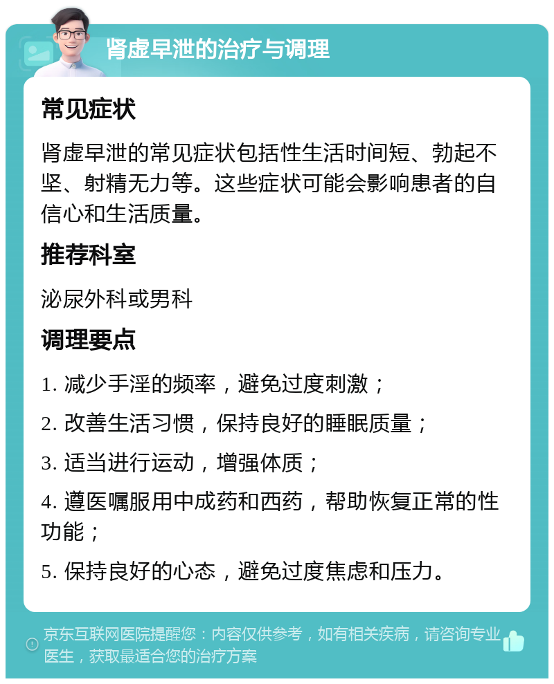 肾虚早泄的治疗与调理 常见症状 肾虚早泄的常见症状包括性生活时间短、勃起不坚、射精无力等。这些症状可能会影响患者的自信心和生活质量。 推荐科室 泌尿外科或男科 调理要点 1. 减少手淫的频率，避免过度刺激； 2. 改善生活习惯，保持良好的睡眠质量； 3. 适当进行运动，增强体质； 4. 遵医嘱服用中成药和西药，帮助恢复正常的性功能； 5. 保持良好的心态，避免过度焦虑和压力。