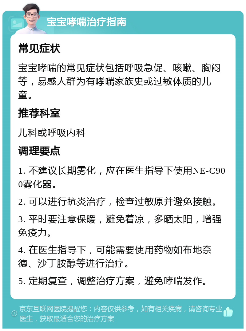 宝宝哮喘治疗指南 常见症状 宝宝哮喘的常见症状包括呼吸急促、咳嗽、胸闷等，易感人群为有哮喘家族史或过敏体质的儿童。 推荐科室 儿科或呼吸内科 调理要点 1. 不建议长期雾化，应在医生指导下使用NE-C900雾化器。 2. 可以进行抗炎治疗，检查过敏原并避免接触。 3. 平时要注意保暖，避免着凉，多晒太阳，增强免疫力。 4. 在医生指导下，可能需要使用药物如布地奈德、沙丁胺醇等进行治疗。 5. 定期复查，调整治疗方案，避免哮喘发作。