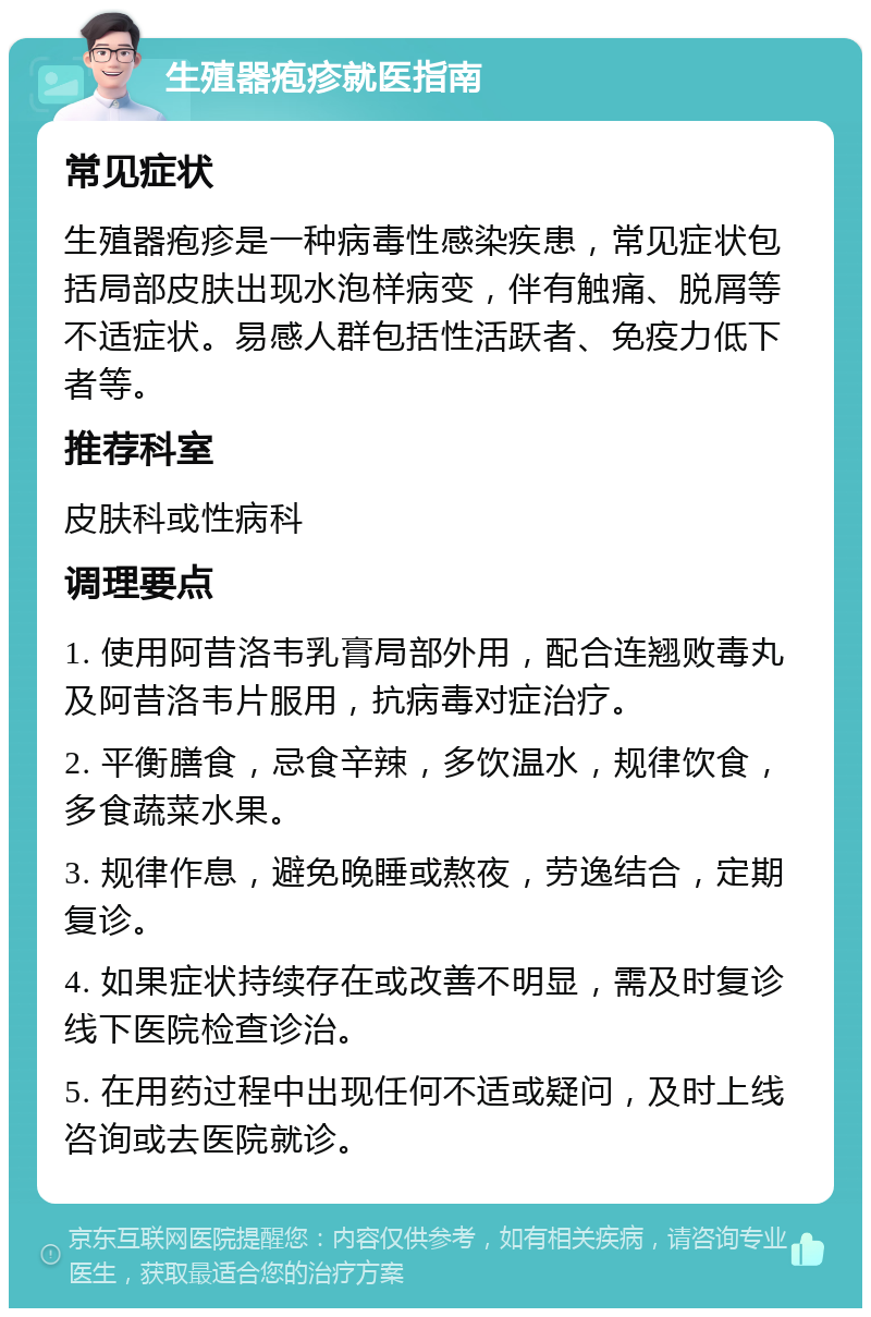 生殖器疱疹就医指南 常见症状 生殖器疱疹是一种病毒性感染疾患，常见症状包括局部皮肤出现水泡样病变，伴有触痛、脱屑等不适症状。易感人群包括性活跃者、免疫力低下者等。 推荐科室 皮肤科或性病科 调理要点 1. 使用阿昔洛韦乳膏局部外用，配合连翘败毒丸及阿昔洛韦片服用，抗病毒对症治疗。 2. 平衡膳食，忌食辛辣，多饮温水，规律饮食，多食蔬菜水果。 3. 规律作息，避免晚睡或熬夜，劳逸结合，定期复诊。 4. 如果症状持续存在或改善不明显，需及时复诊线下医院检查诊治。 5. 在用药过程中出现任何不适或疑问，及时上线咨询或去医院就诊。