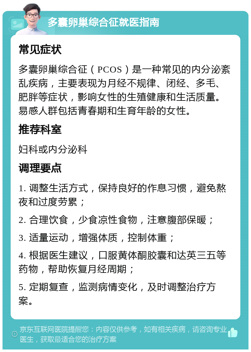 多囊卵巢综合征就医指南 常见症状 多囊卵巢综合征（PCOS）是一种常见的内分泌紊乱疾病，主要表现为月经不规律、闭经、多毛、肥胖等症状，影响女性的生殖健康和生活质量。易感人群包括青春期和生育年龄的女性。 推荐科室 妇科或内分泌科 调理要点 1. 调整生活方式，保持良好的作息习惯，避免熬夜和过度劳累； 2. 合理饮食，少食凉性食物，注意腹部保暖； 3. 适量运动，增强体质，控制体重； 4. 根据医生建议，口服黄体酮胶囊和达英三五等药物，帮助恢复月经周期； 5. 定期复查，监测病情变化，及时调整治疗方案。