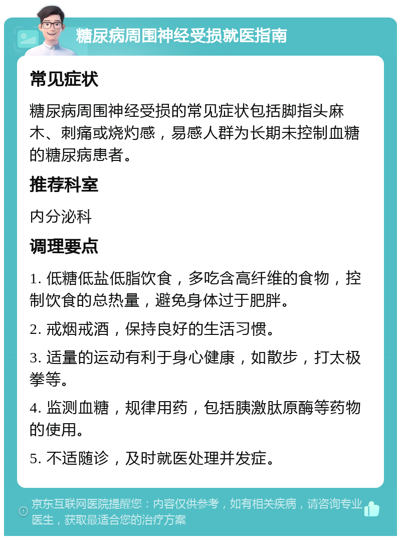 糖尿病周围神经受损就医指南 常见症状 糖尿病周围神经受损的常见症状包括脚指头麻木、刺痛或烧灼感，易感人群为长期未控制血糖的糖尿病患者。 推荐科室 内分泌科 调理要点 1. 低糖低盐低脂饮食，多吃含高纤维的食物，控制饮食的总热量，避免身体过于肥胖。 2. 戒烟戒酒，保持良好的生活习惯。 3. 适量的运动有利于身心健康，如散步，打太极拳等。 4. 监测血糖，规律用药，包括胰激肽原酶等药物的使用。 5. 不适随诊，及时就医处理并发症。