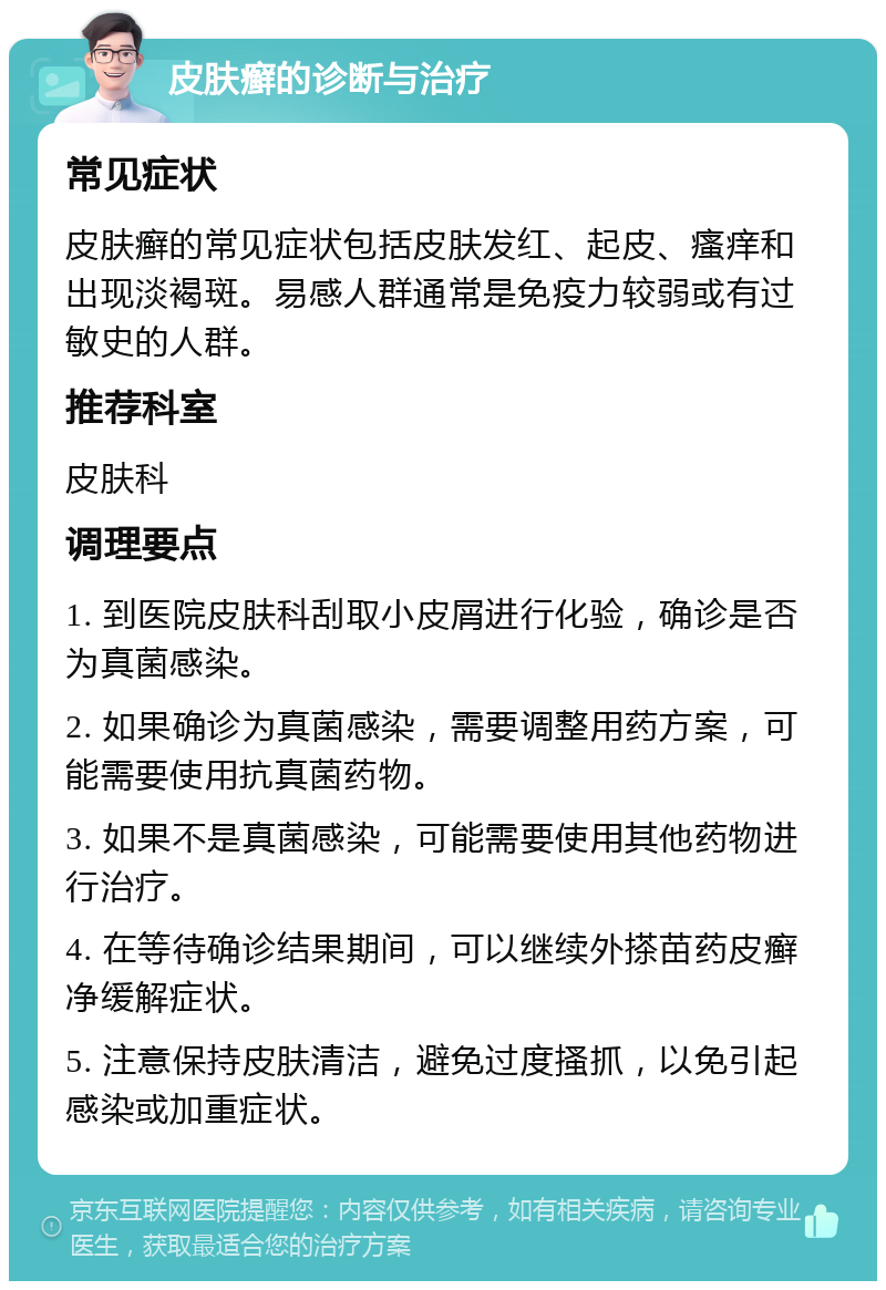 皮肤癣的诊断与治疗 常见症状 皮肤癣的常见症状包括皮肤发红、起皮、瘙痒和出现淡褐斑。易感人群通常是免疫力较弱或有过敏史的人群。 推荐科室 皮肤科 调理要点 1. 到医院皮肤科刮取小皮屑进行化验，确诊是否为真菌感染。 2. 如果确诊为真菌感染，需要调整用药方案，可能需要使用抗真菌药物。 3. 如果不是真菌感染，可能需要使用其他药物进行治疗。 4. 在等待确诊结果期间，可以继续外搽苗药皮癣净缓解症状。 5. 注意保持皮肤清洁，避免过度搔抓，以免引起感染或加重症状。