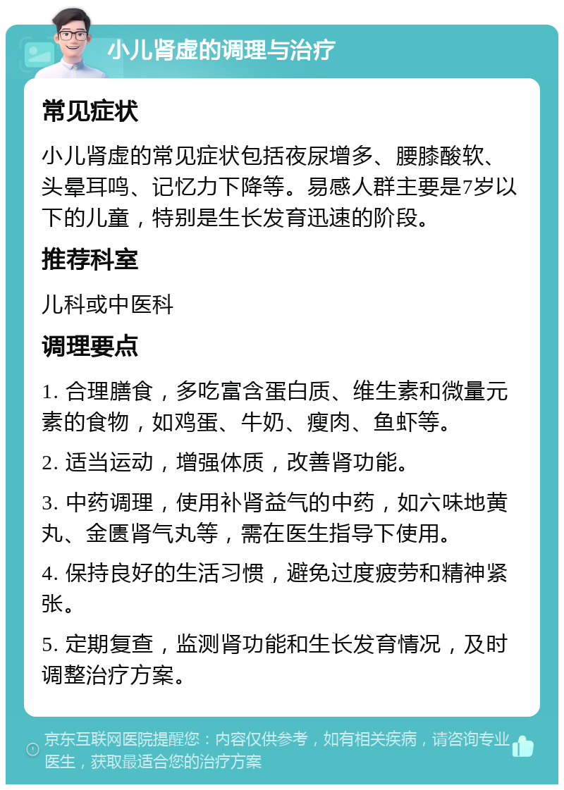 小儿肾虚的调理与治疗 常见症状 小儿肾虚的常见症状包括夜尿增多、腰膝酸软、头晕耳鸣、记忆力下降等。易感人群主要是7岁以下的儿童，特别是生长发育迅速的阶段。 推荐科室 儿科或中医科 调理要点 1. 合理膳食，多吃富含蛋白质、维生素和微量元素的食物，如鸡蛋、牛奶、瘦肉、鱼虾等。 2. 适当运动，增强体质，改善肾功能。 3. 中药调理，使用补肾益气的中药，如六味地黄丸、金匮肾气丸等，需在医生指导下使用。 4. 保持良好的生活习惯，避免过度疲劳和精神紧张。 5. 定期复查，监测肾功能和生长发育情况，及时调整治疗方案。