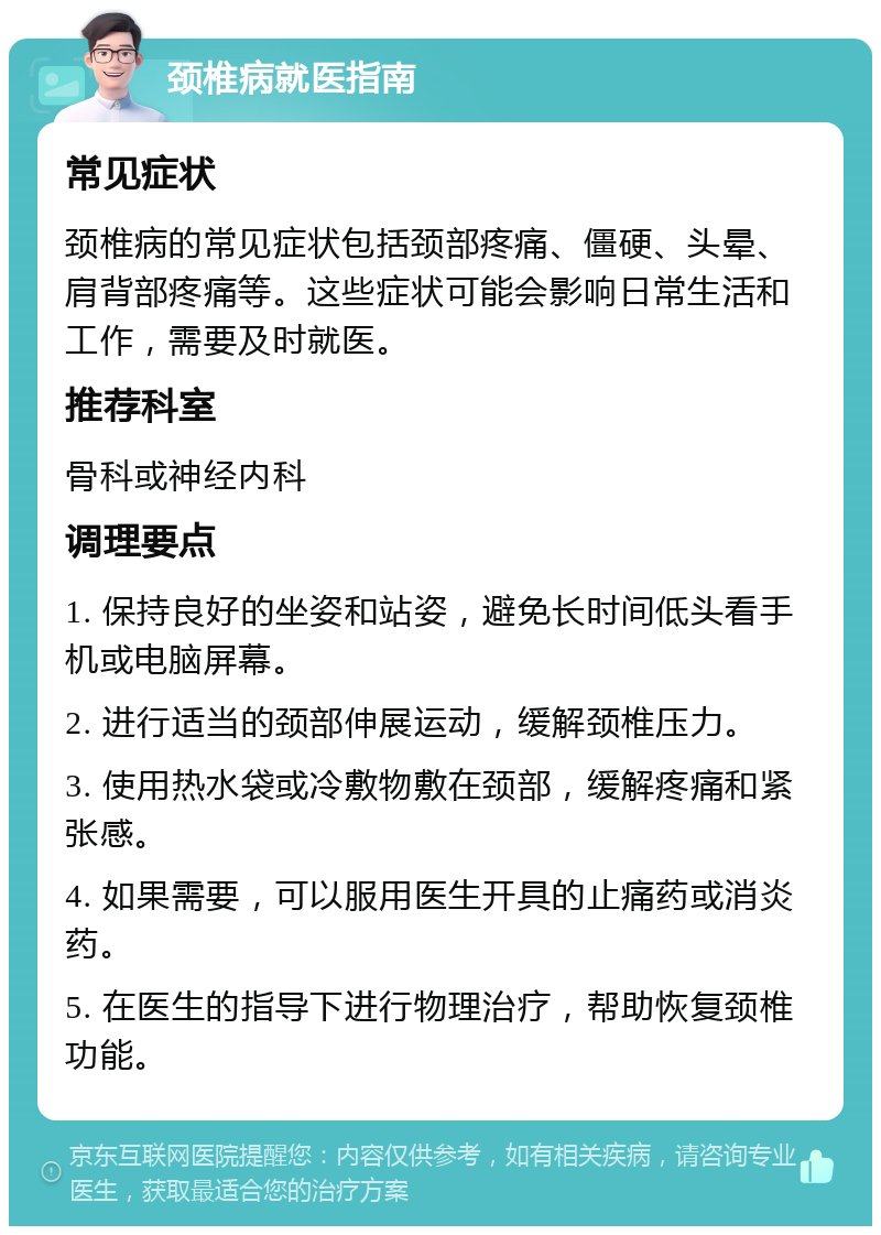 颈椎病就医指南 常见症状 颈椎病的常见症状包括颈部疼痛、僵硬、头晕、肩背部疼痛等。这些症状可能会影响日常生活和工作，需要及时就医。 推荐科室 骨科或神经内科 调理要点 1. 保持良好的坐姿和站姿，避免长时间低头看手机或电脑屏幕。 2. 进行适当的颈部伸展运动，缓解颈椎压力。 3. 使用热水袋或冷敷物敷在颈部，缓解疼痛和紧张感。 4. 如果需要，可以服用医生开具的止痛药或消炎药。 5. 在医生的指导下进行物理治疗，帮助恢复颈椎功能。