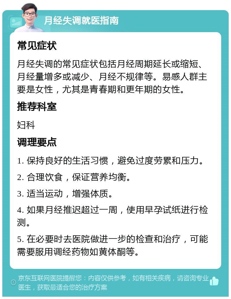 月经失调就医指南 常见症状 月经失调的常见症状包括月经周期延长或缩短、月经量增多或减少、月经不规律等。易感人群主要是女性，尤其是青春期和更年期的女性。 推荐科室 妇科 调理要点 1. 保持良好的生活习惯，避免过度劳累和压力。 2. 合理饮食，保证营养均衡。 3. 适当运动，增强体质。 4. 如果月经推迟超过一周，使用早孕试纸进行检测。 5. 在必要时去医院做进一步的检查和治疗，可能需要服用调经药物如黄体酮等。