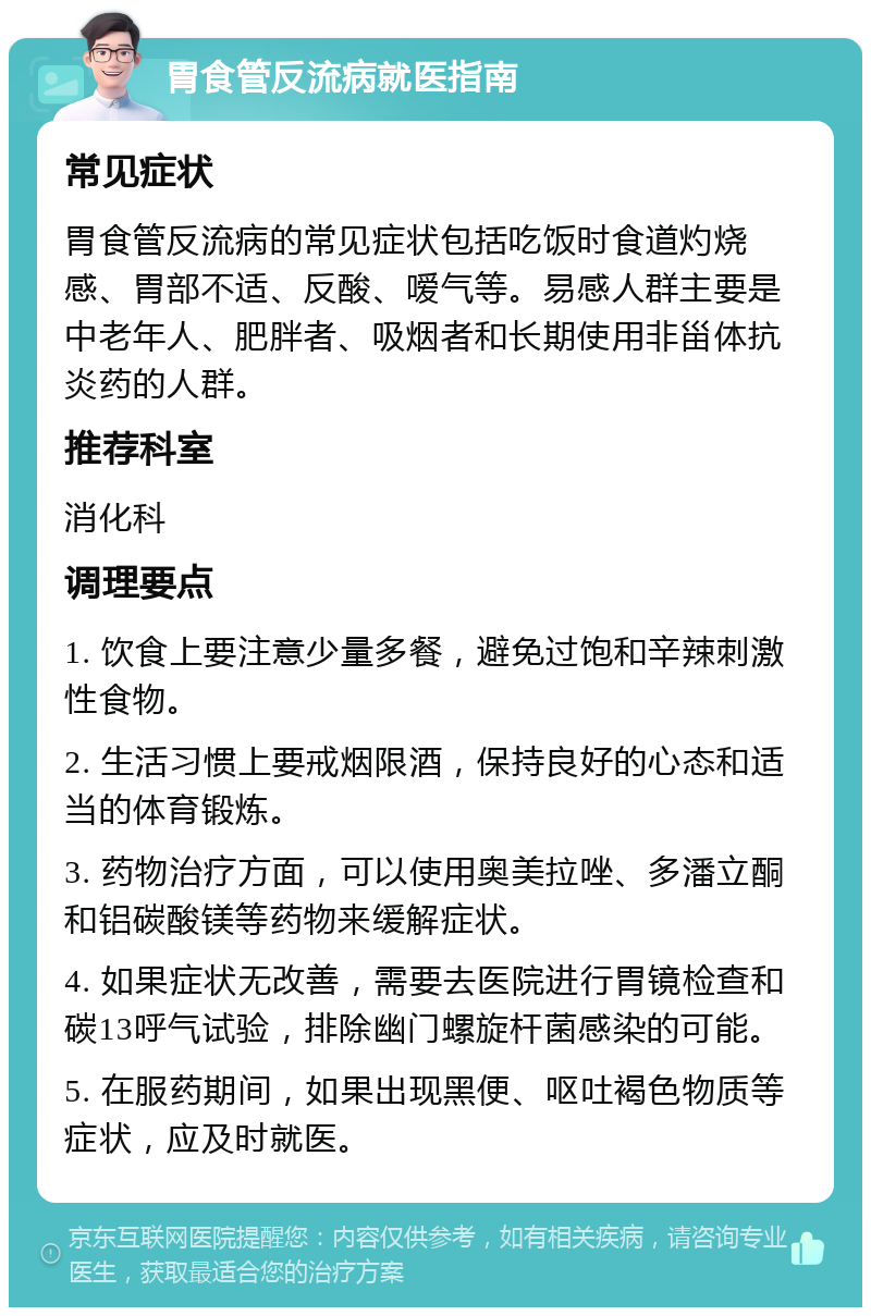 胃食管反流病就医指南 常见症状 胃食管反流病的常见症状包括吃饭时食道灼烧感、胃部不适、反酸、嗳气等。易感人群主要是中老年人、肥胖者、吸烟者和长期使用非甾体抗炎药的人群。 推荐科室 消化科 调理要点 1. 饮食上要注意少量多餐，避免过饱和辛辣刺激性食物。 2. 生活习惯上要戒烟限酒，保持良好的心态和适当的体育锻炼。 3. 药物治疗方面，可以使用奥美拉唑、多潘立酮和铝碳酸镁等药物来缓解症状。 4. 如果症状无改善，需要去医院进行胃镜检查和碳13呼气试验，排除幽门螺旋杆菌感染的可能。 5. 在服药期间，如果出现黑便、呕吐褐色物质等症状，应及时就医。