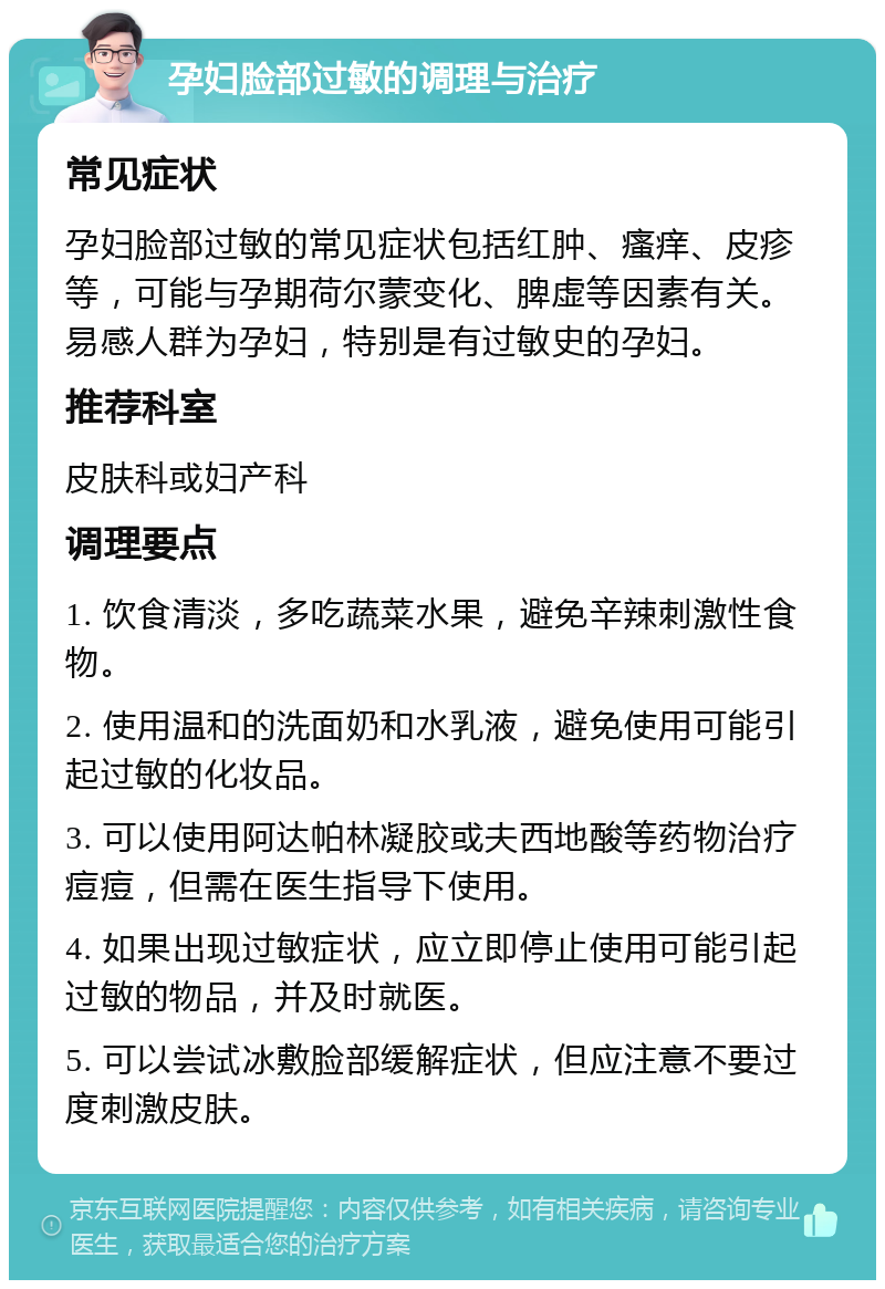 孕妇脸部过敏的调理与治疗 常见症状 孕妇脸部过敏的常见症状包括红肿、瘙痒、皮疹等，可能与孕期荷尔蒙变化、脾虚等因素有关。易感人群为孕妇，特别是有过敏史的孕妇。 推荐科室 皮肤科或妇产科 调理要点 1. 饮食清淡，多吃蔬菜水果，避免辛辣刺激性食物。 2. 使用温和的洗面奶和水乳液，避免使用可能引起过敏的化妆品。 3. 可以使用阿达帕林凝胶或夫西地酸等药物治疗痘痘，但需在医生指导下使用。 4. 如果出现过敏症状，应立即停止使用可能引起过敏的物品，并及时就医。 5. 可以尝试冰敷脸部缓解症状，但应注意不要过度刺激皮肤。