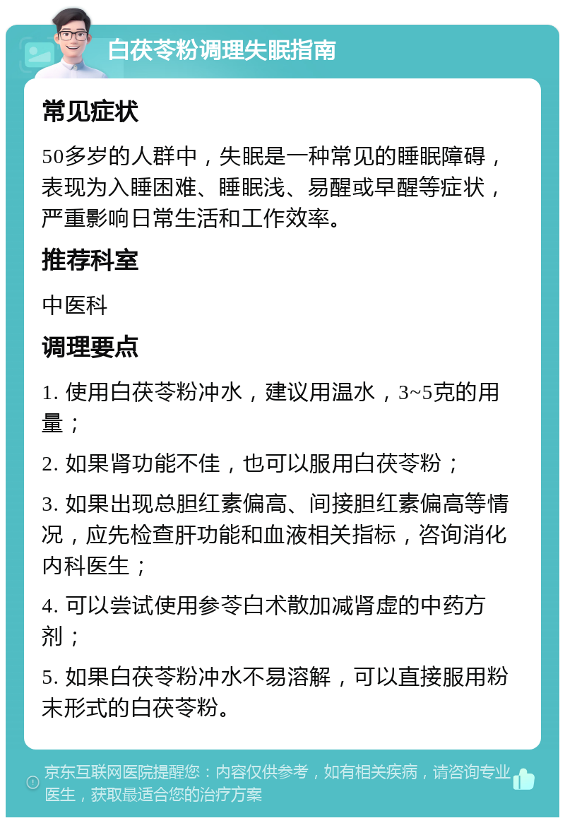 白茯苓粉调理失眠指南 常见症状 50多岁的人群中，失眠是一种常见的睡眠障碍，表现为入睡困难、睡眠浅、易醒或早醒等症状，严重影响日常生活和工作效率。 推荐科室 中医科 调理要点 1. 使用白茯苓粉冲水，建议用温水，3~5克的用量； 2. 如果肾功能不佳，也可以服用白茯苓粉； 3. 如果出现总胆红素偏高、间接胆红素偏高等情况，应先检查肝功能和血液相关指标，咨询消化内科医生； 4. 可以尝试使用参苓白术散加减肾虚的中药方剂； 5. 如果白茯苓粉冲水不易溶解，可以直接服用粉末形式的白茯苓粉。