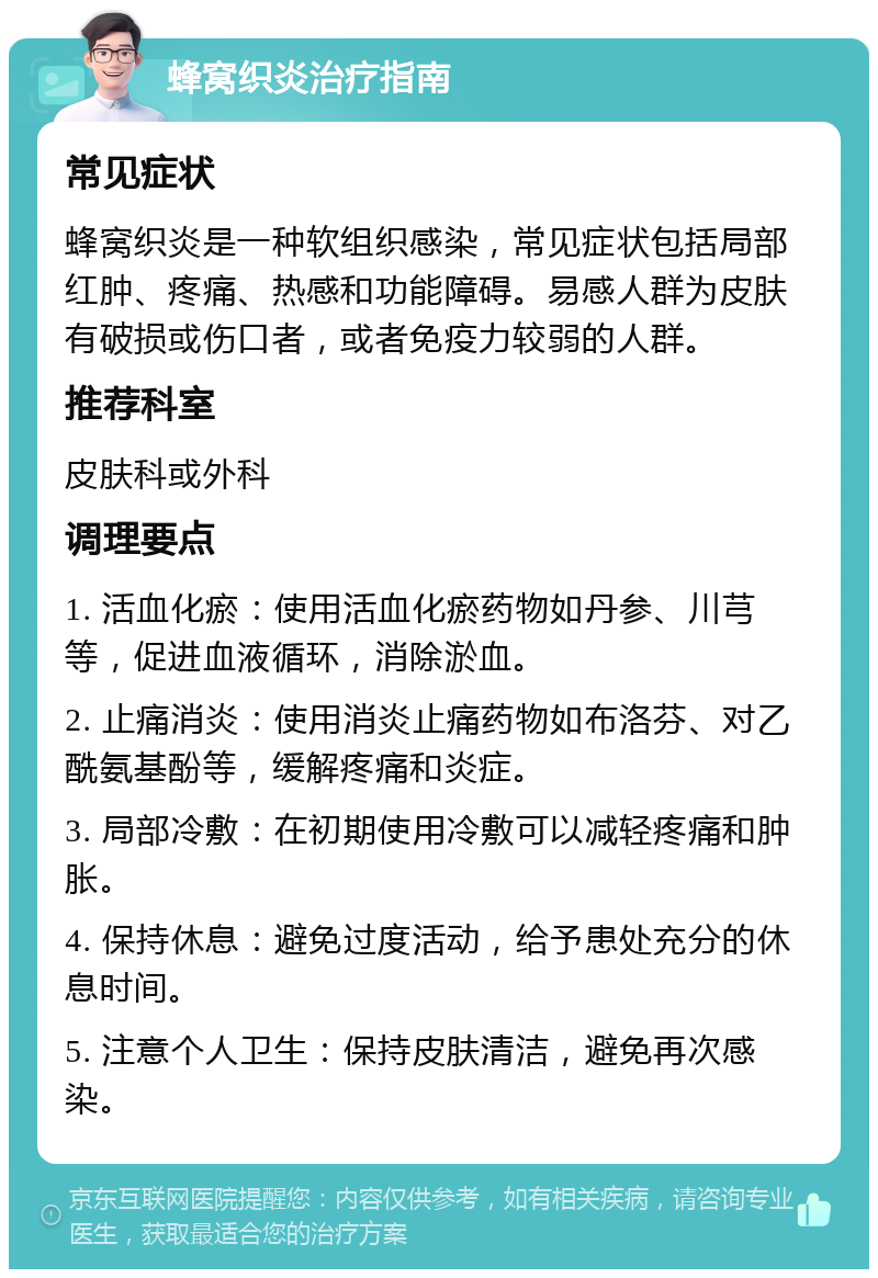 蜂窝织炎治疗指南 常见症状 蜂窝织炎是一种软组织感染，常见症状包括局部红肿、疼痛、热感和功能障碍。易感人群为皮肤有破损或伤口者，或者免疫力较弱的人群。 推荐科室 皮肤科或外科 调理要点 1. 活血化瘀：使用活血化瘀药物如丹参、川芎等，促进血液循环，消除淤血。 2. 止痛消炎：使用消炎止痛药物如布洛芬、对乙酰氨基酚等，缓解疼痛和炎症。 3. 局部冷敷：在初期使用冷敷可以减轻疼痛和肿胀。 4. 保持休息：避免过度活动，给予患处充分的休息时间。 5. 注意个人卫生：保持皮肤清洁，避免再次感染。