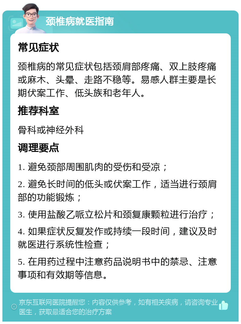 颈椎病就医指南 常见症状 颈椎病的常见症状包括颈肩部疼痛、双上肢疼痛或麻木、头晕、走路不稳等。易感人群主要是长期伏案工作、低头族和老年人。 推荐科室 骨科或神经外科 调理要点 1. 避免颈部周围肌肉的受伤和受凉； 2. 避免长时间的低头或伏案工作，适当进行颈肩部的功能锻炼； 3. 使用盐酸乙哌立松片和颈复康颗粒进行治疗； 4. 如果症状反复发作或持续一段时间，建议及时就医进行系统性检查； 5. 在用药过程中注意药品说明书中的禁忌、注意事项和有效期等信息。