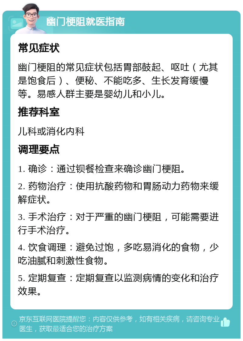 幽门梗阻就医指南 常见症状 幽门梗阻的常见症状包括胃部鼓起、呕吐（尤其是饱食后）、便秘、不能吃多、生长发育缓慢等。易感人群主要是婴幼儿和小儿。 推荐科室 儿科或消化内科 调理要点 1. 确诊：通过钡餐检查来确诊幽门梗阻。 2. 药物治疗：使用抗酸药物和胃肠动力药物来缓解症状。 3. 手术治疗：对于严重的幽门梗阻，可能需要进行手术治疗。 4. 饮食调理：避免过饱，多吃易消化的食物，少吃油腻和刺激性食物。 5. 定期复查：定期复查以监测病情的变化和治疗效果。