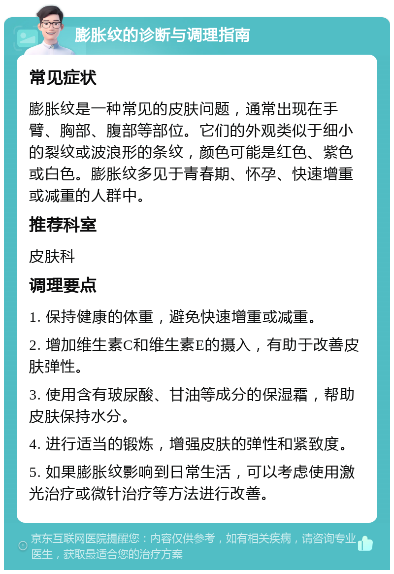 膨胀纹的诊断与调理指南 常见症状 膨胀纹是一种常见的皮肤问题，通常出现在手臂、胸部、腹部等部位。它们的外观类似于细小的裂纹或波浪形的条纹，颜色可能是红色、紫色或白色。膨胀纹多见于青春期、怀孕、快速增重或减重的人群中。 推荐科室 皮肤科 调理要点 1. 保持健康的体重，避免快速增重或减重。 2. 增加维生素C和维生素E的摄入，有助于改善皮肤弹性。 3. 使用含有玻尿酸、甘油等成分的保湿霜，帮助皮肤保持水分。 4. 进行适当的锻炼，增强皮肤的弹性和紧致度。 5. 如果膨胀纹影响到日常生活，可以考虑使用激光治疗或微针治疗等方法进行改善。