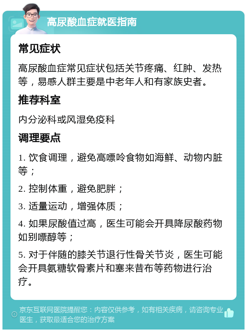 高尿酸血症就医指南 常见症状 高尿酸血症常见症状包括关节疼痛、红肿、发热等，易感人群主要是中老年人和有家族史者。 推荐科室 内分泌科或风湿免疫科 调理要点 1. 饮食调理，避免高嘌呤食物如海鲜、动物内脏等； 2. 控制体重，避免肥胖； 3. 适量运动，增强体质； 4. 如果尿酸值过高，医生可能会开具降尿酸药物如别嘌醇等； 5. 对于伴随的膝关节退行性骨关节炎，医生可能会开具氨糖软骨素片和塞来昔布等药物进行治疗。