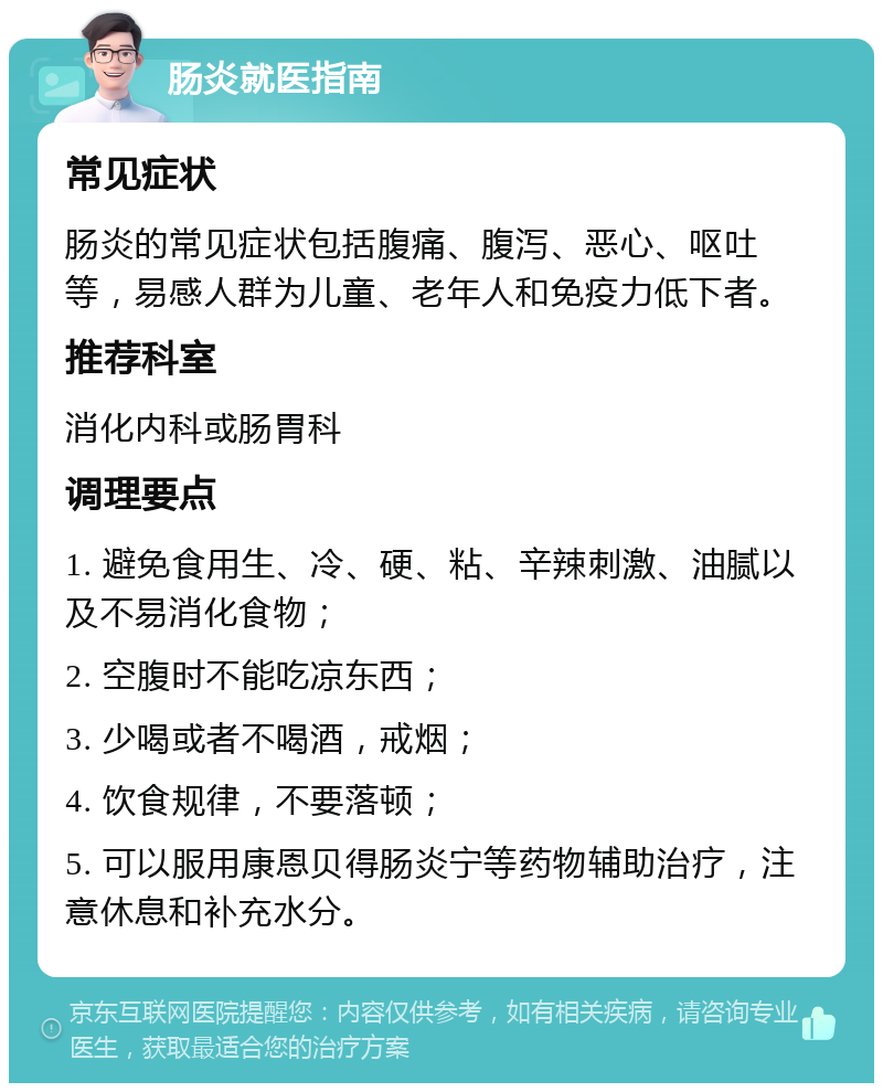 肠炎就医指南 常见症状 肠炎的常见症状包括腹痛、腹泻、恶心、呕吐等，易感人群为儿童、老年人和免疫力低下者。 推荐科室 消化内科或肠胃科 调理要点 1. 避免食用生、冷、硬、粘、辛辣刺激、油腻以及不易消化食物； 2. 空腹时不能吃凉东西； 3. 少喝或者不喝酒，戒烟； 4. 饮食规律，不要落顿； 5. 可以服用康恩贝得肠炎宁等药物辅助治疗，注意休息和补充水分。