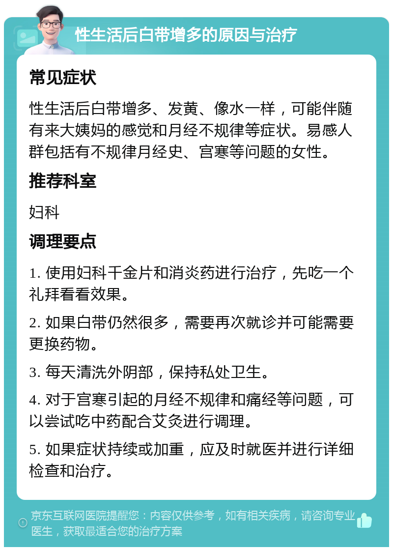 性生活后白带增多的原因与治疗 常见症状 性生活后白带增多、发黄、像水一样，可能伴随有来大姨妈的感觉和月经不规律等症状。易感人群包括有不规律月经史、宫寒等问题的女性。 推荐科室 妇科 调理要点 1. 使用妇科千金片和消炎药进行治疗，先吃一个礼拜看看效果。 2. 如果白带仍然很多，需要再次就诊并可能需要更换药物。 3. 每天清洗外阴部，保持私处卫生。 4. 对于宫寒引起的月经不规律和痛经等问题，可以尝试吃中药配合艾灸进行调理。 5. 如果症状持续或加重，应及时就医并进行详细检查和治疗。