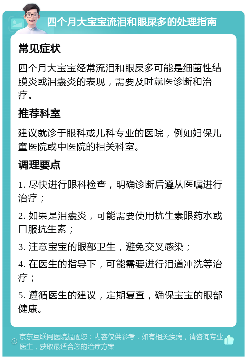 四个月大宝宝流泪和眼屎多的处理指南 常见症状 四个月大宝宝经常流泪和眼屎多可能是细菌性结膜炎或泪囊炎的表现，需要及时就医诊断和治疗。 推荐科室 建议就诊于眼科或儿科专业的医院，例如妇保儿童医院或中医院的相关科室。 调理要点 1. 尽快进行眼科检查，明确诊断后遵从医嘱进行治疗； 2. 如果是泪囊炎，可能需要使用抗生素眼药水或口服抗生素； 3. 注意宝宝的眼部卫生，避免交叉感染； 4. 在医生的指导下，可能需要进行泪道冲洗等治疗； 5. 遵循医生的建议，定期复查，确保宝宝的眼部健康。