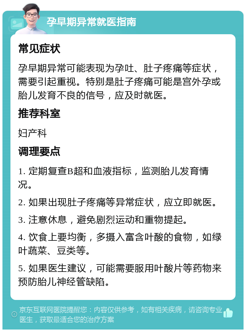 孕早期异常就医指南 常见症状 孕早期异常可能表现为孕吐、肚子疼痛等症状，需要引起重视。特别是肚子疼痛可能是宫外孕或胎儿发育不良的信号，应及时就医。 推荐科室 妇产科 调理要点 1. 定期复查B超和血液指标，监测胎儿发育情况。 2. 如果出现肚子疼痛等异常症状，应立即就医。 3. 注意休息，避免剧烈运动和重物提起。 4. 饮食上要均衡，多摄入富含叶酸的食物，如绿叶蔬菜、豆类等。 5. 如果医生建议，可能需要服用叶酸片等药物来预防胎儿神经管缺陷。