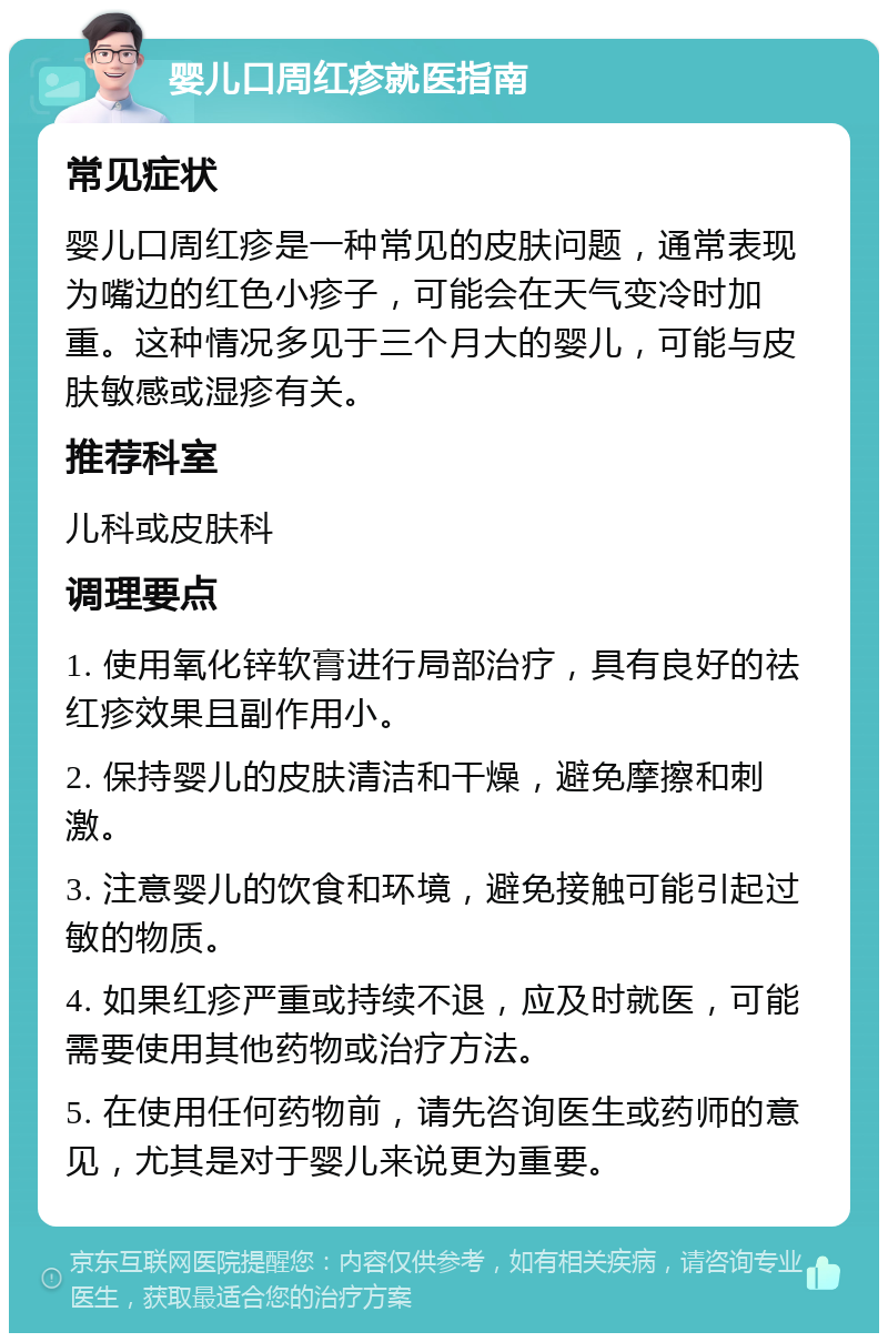 婴儿口周红疹就医指南 常见症状 婴儿口周红疹是一种常见的皮肤问题，通常表现为嘴边的红色小疹子，可能会在天气变冷时加重。这种情况多见于三个月大的婴儿，可能与皮肤敏感或湿疹有关。 推荐科室 儿科或皮肤科 调理要点 1. 使用氧化锌软膏进行局部治疗，具有良好的祛红疹效果且副作用小。 2. 保持婴儿的皮肤清洁和干燥，避免摩擦和刺激。 3. 注意婴儿的饮食和环境，避免接触可能引起过敏的物质。 4. 如果红疹严重或持续不退，应及时就医，可能需要使用其他药物或治疗方法。 5. 在使用任何药物前，请先咨询医生或药师的意见，尤其是对于婴儿来说更为重要。