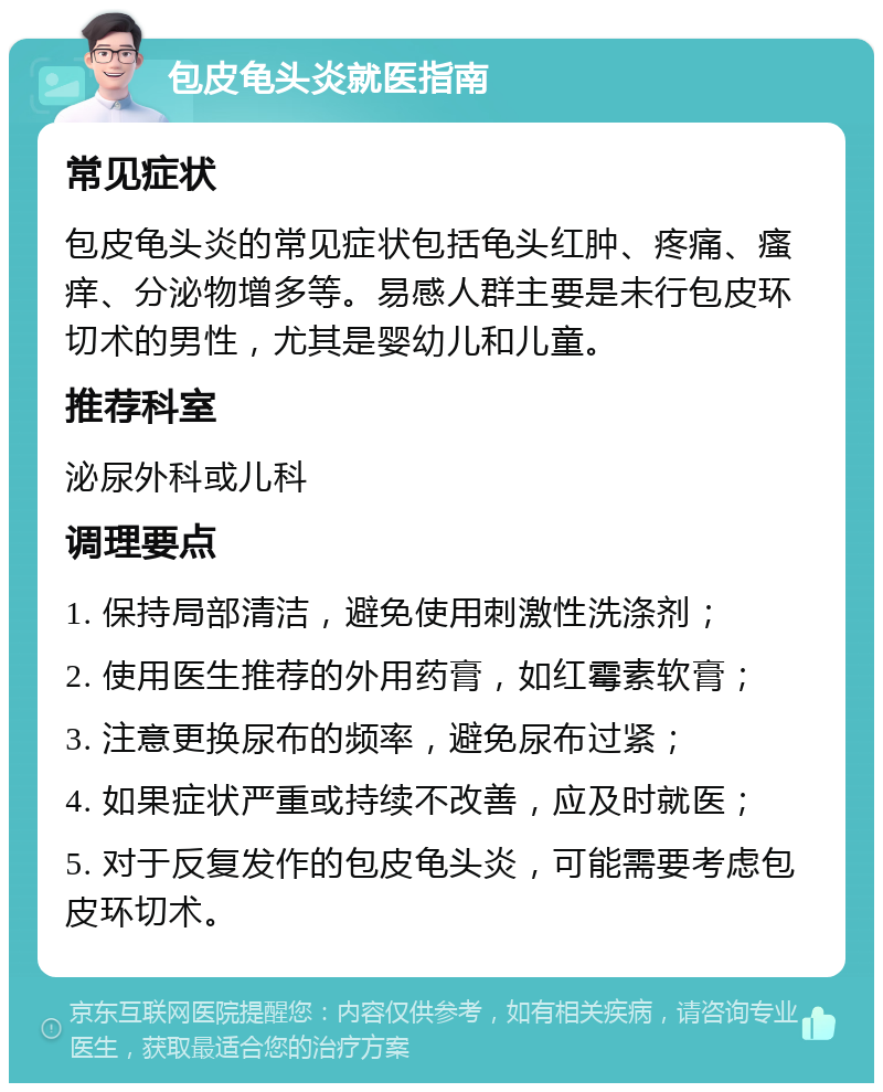 包皮龟头炎就医指南 常见症状 包皮龟头炎的常见症状包括龟头红肿、疼痛、瘙痒、分泌物增多等。易感人群主要是未行包皮环切术的男性，尤其是婴幼儿和儿童。 推荐科室 泌尿外科或儿科 调理要点 1. 保持局部清洁，避免使用刺激性洗涤剂； 2. 使用医生推荐的外用药膏，如红霉素软膏； 3. 注意更换尿布的频率，避免尿布过紧； 4. 如果症状严重或持续不改善，应及时就医； 5. 对于反复发作的包皮龟头炎，可能需要考虑包皮环切术。