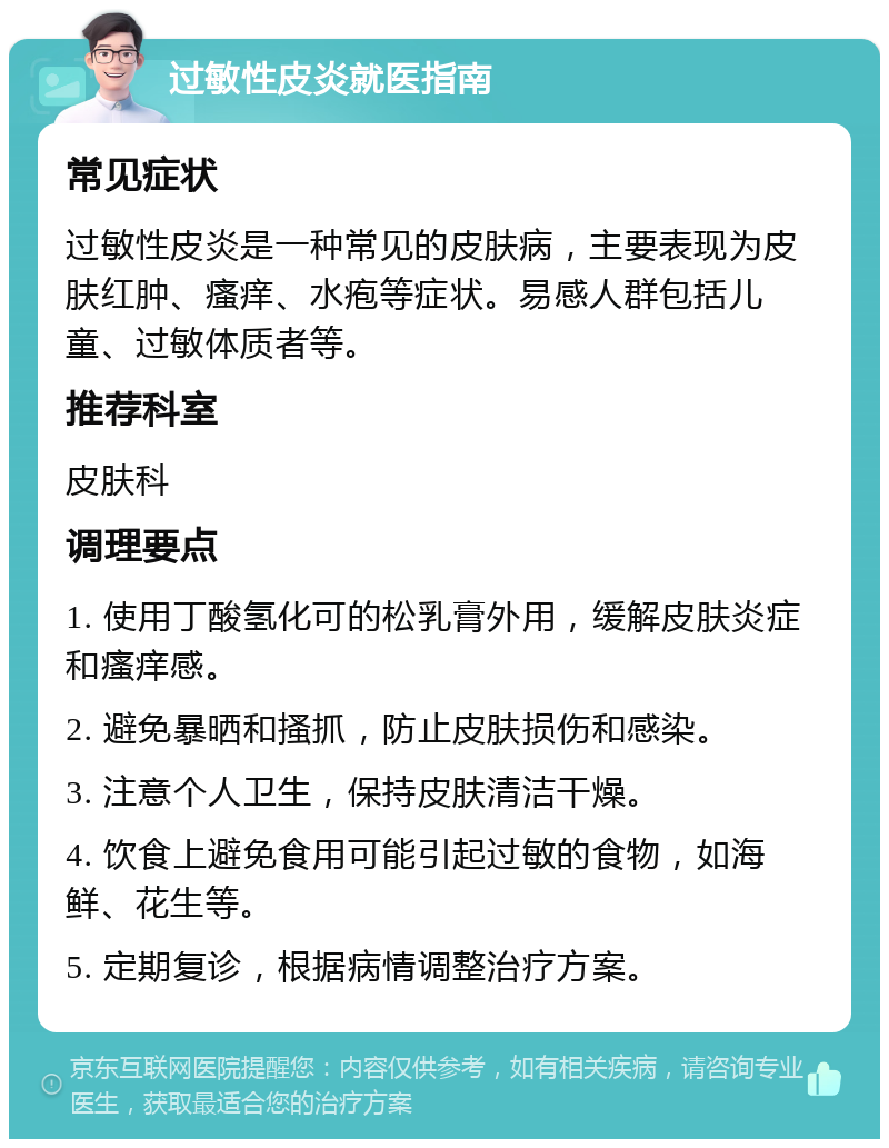 过敏性皮炎就医指南 常见症状 过敏性皮炎是一种常见的皮肤病，主要表现为皮肤红肿、瘙痒、水疱等症状。易感人群包括儿童、过敏体质者等。 推荐科室 皮肤科 调理要点 1. 使用丁酸氢化可的松乳膏外用，缓解皮肤炎症和瘙痒感。 2. 避免暴晒和搔抓，防止皮肤损伤和感染。 3. 注意个人卫生，保持皮肤清洁干燥。 4. 饮食上避免食用可能引起过敏的食物，如海鲜、花生等。 5. 定期复诊，根据病情调整治疗方案。