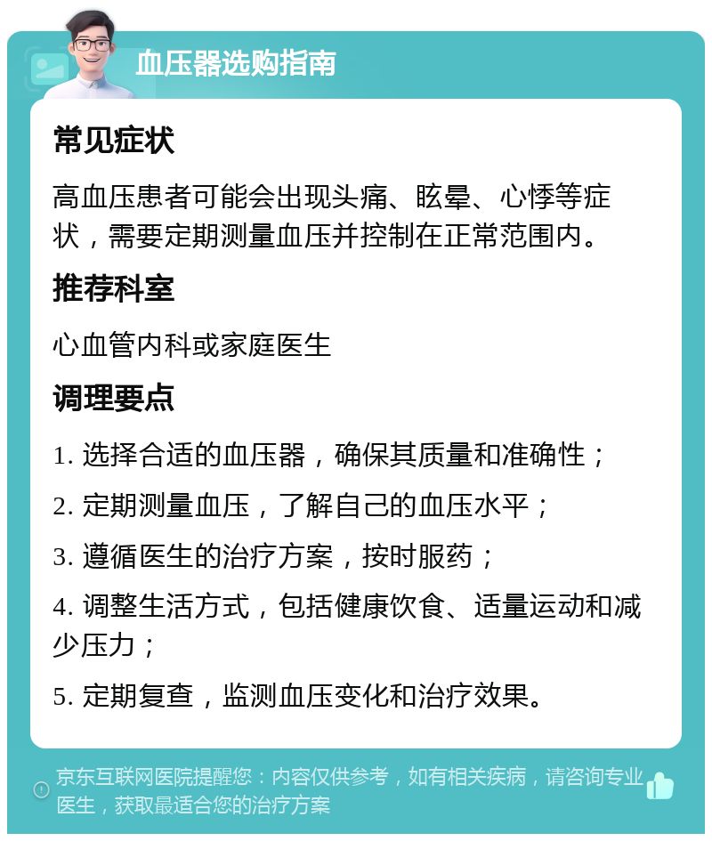 血压器选购指南 常见症状 高血压患者可能会出现头痛、眩晕、心悸等症状，需要定期测量血压并控制在正常范围内。 推荐科室 心血管内科或家庭医生 调理要点 1. 选择合适的血压器，确保其质量和准确性； 2. 定期测量血压，了解自己的血压水平； 3. 遵循医生的治疗方案，按时服药； 4. 调整生活方式，包括健康饮食、适量运动和减少压力； 5. 定期复查，监测血压变化和治疗效果。