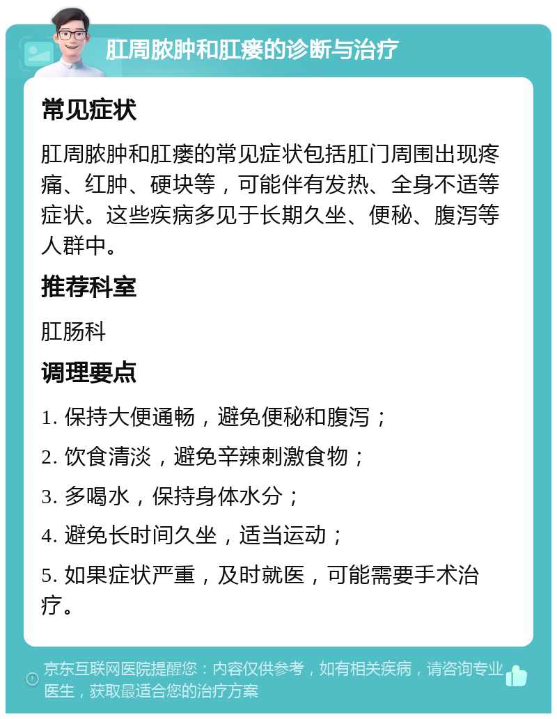 肛周脓肿和肛瘘的诊断与治疗 常见症状 肛周脓肿和肛瘘的常见症状包括肛门周围出现疼痛、红肿、硬块等，可能伴有发热、全身不适等症状。这些疾病多见于长期久坐、便秘、腹泻等人群中。 推荐科室 肛肠科 调理要点 1. 保持大便通畅，避免便秘和腹泻； 2. 饮食清淡，避免辛辣刺激食物； 3. 多喝水，保持身体水分； 4. 避免长时间久坐，适当运动； 5. 如果症状严重，及时就医，可能需要手术治疗。