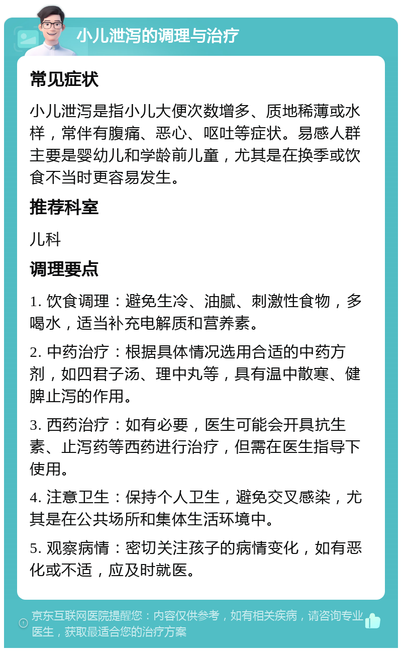 小儿泄泻的调理与治疗 常见症状 小儿泄泻是指小儿大便次数增多、质地稀薄或水样，常伴有腹痛、恶心、呕吐等症状。易感人群主要是婴幼儿和学龄前儿童，尤其是在换季或饮食不当时更容易发生。 推荐科室 儿科 调理要点 1. 饮食调理：避免生冷、油腻、刺激性食物，多喝水，适当补充电解质和营养素。 2. 中药治疗：根据具体情况选用合适的中药方剂，如四君子汤、理中丸等，具有温中散寒、健脾止泻的作用。 3. 西药治疗：如有必要，医生可能会开具抗生素、止泻药等西药进行治疗，但需在医生指导下使用。 4. 注意卫生：保持个人卫生，避免交叉感染，尤其是在公共场所和集体生活环境中。 5. 观察病情：密切关注孩子的病情变化，如有恶化或不适，应及时就医。