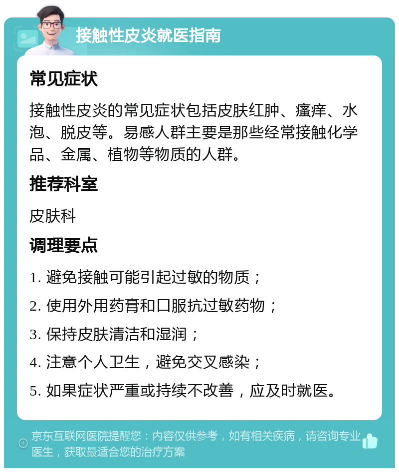 接触性皮炎就医指南 常见症状 接触性皮炎的常见症状包括皮肤红肿、瘙痒、水泡、脱皮等。易感人群主要是那些经常接触化学品、金属、植物等物质的人群。 推荐科室 皮肤科 调理要点 1. 避免接触可能引起过敏的物质； 2. 使用外用药膏和口服抗过敏药物； 3. 保持皮肤清洁和湿润； 4. 注意个人卫生，避免交叉感染； 5. 如果症状严重或持续不改善，应及时就医。