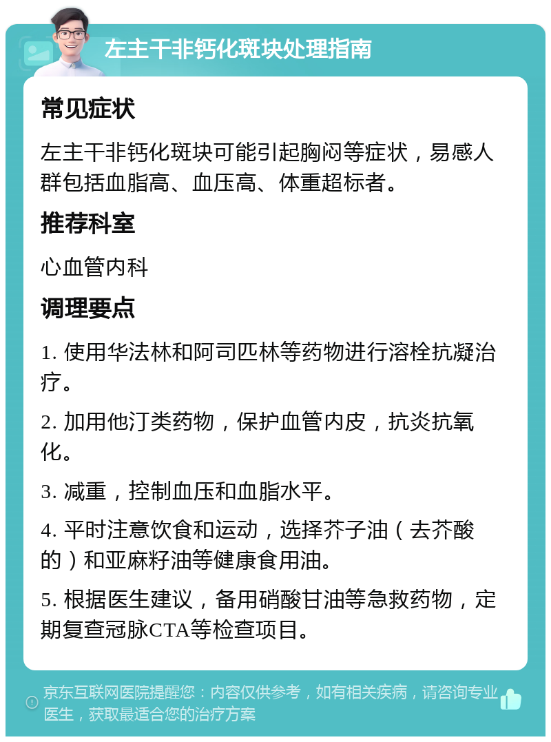 左主干非钙化斑块处理指南 常见症状 左主干非钙化斑块可能引起胸闷等症状，易感人群包括血脂高、血压高、体重超标者。 推荐科室 心血管内科 调理要点 1. 使用华法林和阿司匹林等药物进行溶栓抗凝治疗。 2. 加用他汀类药物，保护血管内皮，抗炎抗氧化。 3. 减重，控制血压和血脂水平。 4. 平时注意饮食和运动，选择芥子油（去芥酸的）和亚麻籽油等健康食用油。 5. 根据医生建议，备用硝酸甘油等急救药物，定期复查冠脉CTA等检查项目。