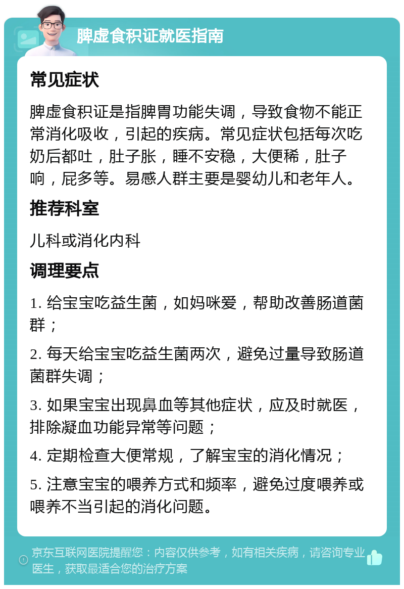 脾虚食积证就医指南 常见症状 脾虚食积证是指脾胃功能失调，导致食物不能正常消化吸收，引起的疾病。常见症状包括每次吃奶后都吐，肚子胀，睡不安稳，大便稀，肚子响，屁多等。易感人群主要是婴幼儿和老年人。 推荐科室 儿科或消化内科 调理要点 1. 给宝宝吃益生菌，如妈咪爱，帮助改善肠道菌群； 2. 每天给宝宝吃益生菌两次，避免过量导致肠道菌群失调； 3. 如果宝宝出现鼻血等其他症状，应及时就医，排除凝血功能异常等问题； 4. 定期检查大便常规，了解宝宝的消化情况； 5. 注意宝宝的喂养方式和频率，避免过度喂养或喂养不当引起的消化问题。