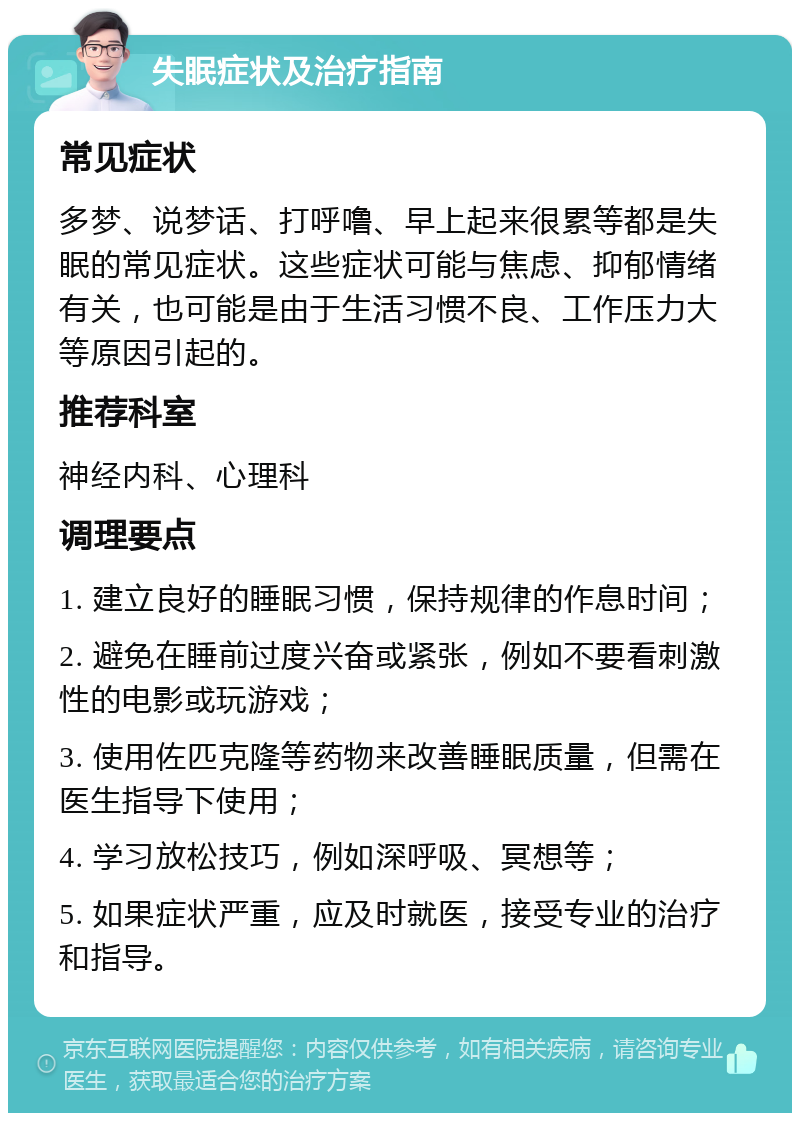 失眠症状及治疗指南 常见症状 多梦、说梦话、打呼噜、早上起来很累等都是失眠的常见症状。这些症状可能与焦虑、抑郁情绪有关，也可能是由于生活习惯不良、工作压力大等原因引起的。 推荐科室 神经内科、心理科 调理要点 1. 建立良好的睡眠习惯，保持规律的作息时间； 2. 避免在睡前过度兴奋或紧张，例如不要看刺激性的电影或玩游戏； 3. 使用佐匹克隆等药物来改善睡眠质量，但需在医生指导下使用； 4. 学习放松技巧，例如深呼吸、冥想等； 5. 如果症状严重，应及时就医，接受专业的治疗和指导。