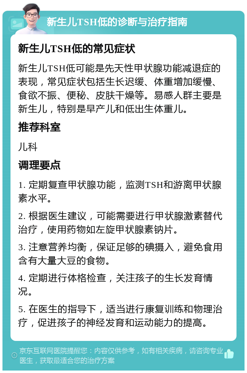 新生儿TSH低的诊断与治疗指南 新生儿TSH低的常见症状 新生儿TSH低可能是先天性甲状腺功能减退症的表现，常见症状包括生长迟缓、体重增加缓慢、食欲不振、便秘、皮肤干燥等。易感人群主要是新生儿，特别是早产儿和低出生体重儿。 推荐科室 儿科 调理要点 1. 定期复查甲状腺功能，监测TSH和游离甲状腺素水平。 2. 根据医生建议，可能需要进行甲状腺激素替代治疗，使用药物如左旋甲状腺素钠片。 3. 注意营养均衡，保证足够的碘摄入，避免食用含有大量大豆的食物。 4. 定期进行体格检查，关注孩子的生长发育情况。 5. 在医生的指导下，适当进行康复训练和物理治疗，促进孩子的神经发育和运动能力的提高。