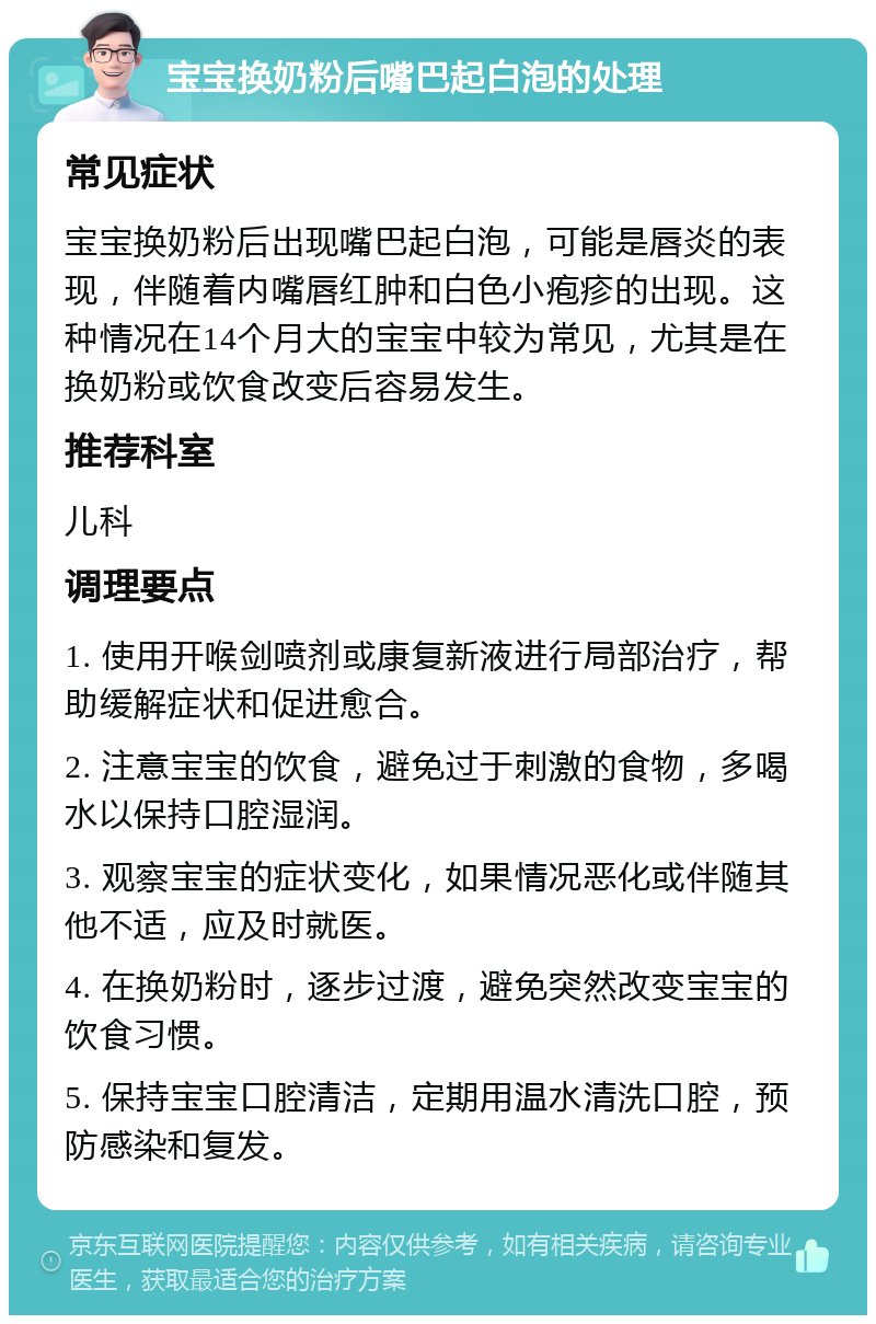 宝宝换奶粉后嘴巴起白泡的处理 常见症状 宝宝换奶粉后出现嘴巴起白泡，可能是唇炎的表现，伴随着内嘴唇红肿和白色小疱疹的出现。这种情况在14个月大的宝宝中较为常见，尤其是在换奶粉或饮食改变后容易发生。 推荐科室 儿科 调理要点 1. 使用开喉剑喷剂或康复新液进行局部治疗，帮助缓解症状和促进愈合。 2. 注意宝宝的饮食，避免过于刺激的食物，多喝水以保持口腔湿润。 3. 观察宝宝的症状变化，如果情况恶化或伴随其他不适，应及时就医。 4. 在换奶粉时，逐步过渡，避免突然改变宝宝的饮食习惯。 5. 保持宝宝口腔清洁，定期用温水清洗口腔，预防感染和复发。