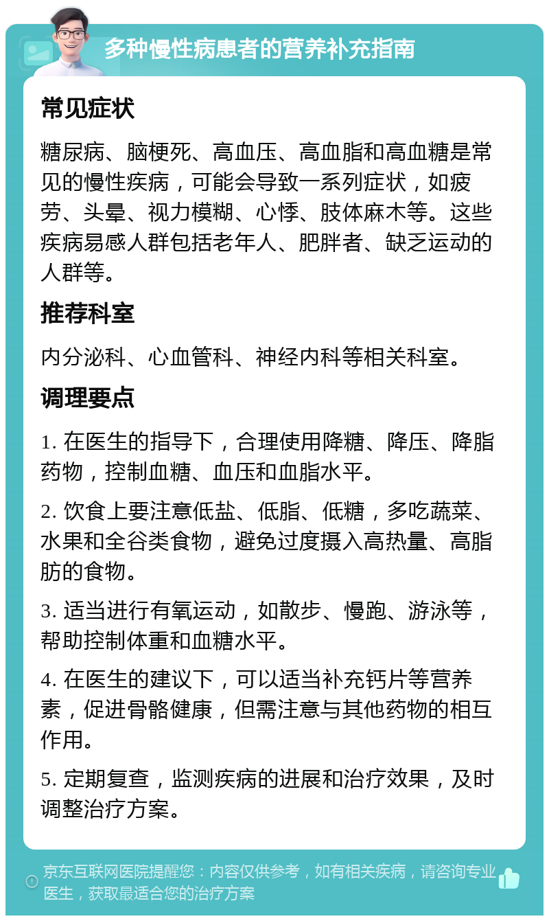 多种慢性病患者的营养补充指南 常见症状 糖尿病、脑梗死、高血压、高血脂和高血糖是常见的慢性疾病，可能会导致一系列症状，如疲劳、头晕、视力模糊、心悸、肢体麻木等。这些疾病易感人群包括老年人、肥胖者、缺乏运动的人群等。 推荐科室 内分泌科、心血管科、神经内科等相关科室。 调理要点 1. 在医生的指导下，合理使用降糖、降压、降脂药物，控制血糖、血压和血脂水平。 2. 饮食上要注意低盐、低脂、低糖，多吃蔬菜、水果和全谷类食物，避免过度摄入高热量、高脂肪的食物。 3. 适当进行有氧运动，如散步、慢跑、游泳等，帮助控制体重和血糖水平。 4. 在医生的建议下，可以适当补充钙片等营养素，促进骨骼健康，但需注意与其他药物的相互作用。 5. 定期复查，监测疾病的进展和治疗效果，及时调整治疗方案。