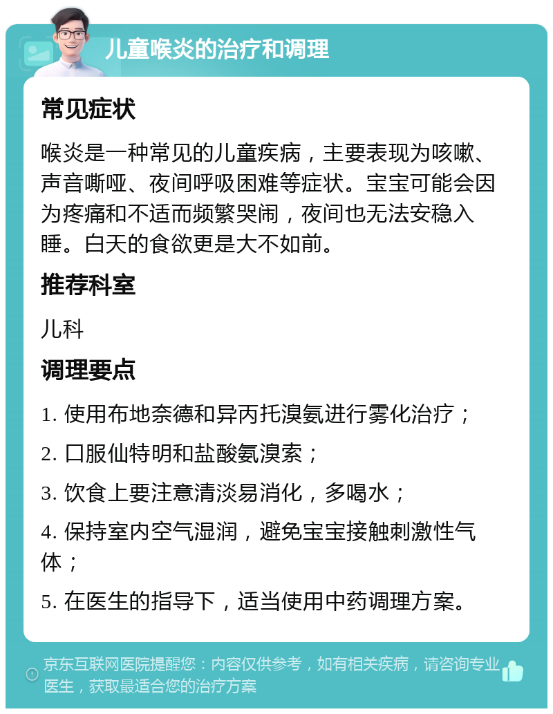 儿童喉炎的治疗和调理 常见症状 喉炎是一种常见的儿童疾病，主要表现为咳嗽、声音嘶哑、夜间呼吸困难等症状。宝宝可能会因为疼痛和不适而频繁哭闹，夜间也无法安稳入睡。白天的食欲更是大不如前。 推荐科室 儿科 调理要点 1. 使用布地奈德和异丙托溴氨进行雾化治疗； 2. 口服仙特明和盐酸氨溴索； 3. 饮食上要注意清淡易消化，多喝水； 4. 保持室内空气湿润，避免宝宝接触刺激性气体； 5. 在医生的指导下，适当使用中药调理方案。