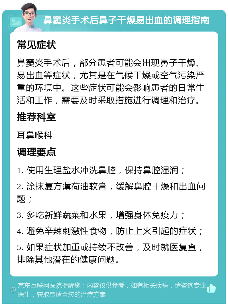 鼻窦炎手术后鼻子干燥易出血的调理指南 常见症状 鼻窦炎手术后，部分患者可能会出现鼻子干燥、易出血等症状，尤其是在气候干燥或空气污染严重的环境中。这些症状可能会影响患者的日常生活和工作，需要及时采取措施进行调理和治疗。 推荐科室 耳鼻喉科 调理要点 1. 使用生理盐水冲洗鼻腔，保持鼻腔湿润； 2. 涂抹复方薄荷油软膏，缓解鼻腔干燥和出血问题； 3. 多吃新鲜蔬菜和水果，增强身体免疫力； 4. 避免辛辣刺激性食物，防止上火引起的症状； 5. 如果症状加重或持续不改善，及时就医复查，排除其他潜在的健康问题。