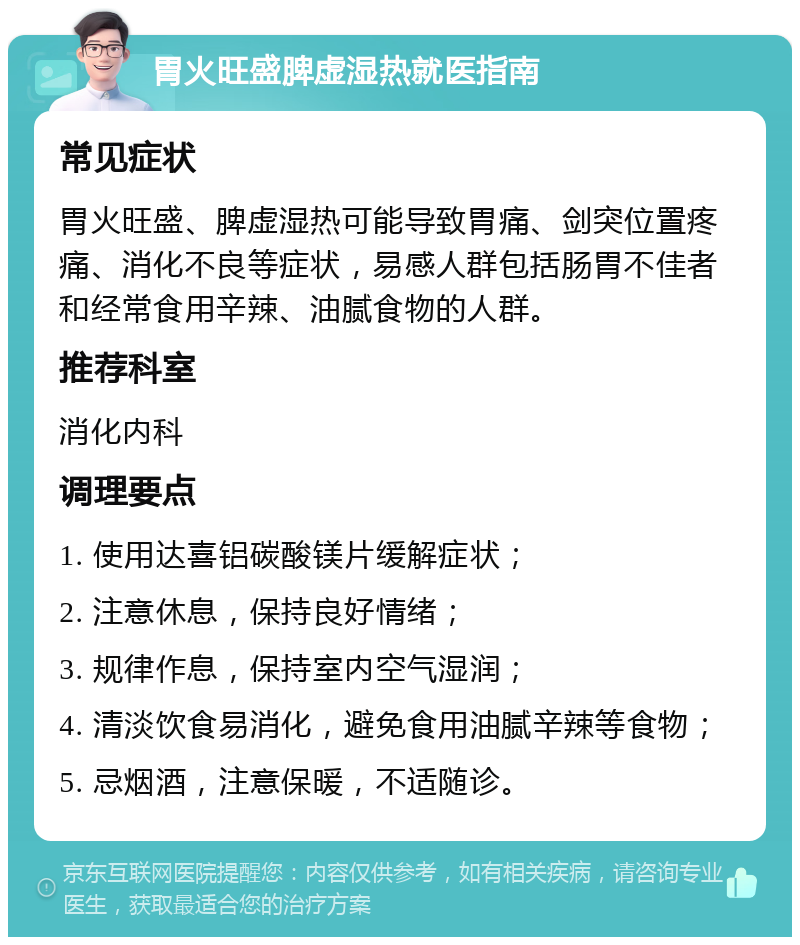 胃火旺盛脾虚湿热就医指南 常见症状 胃火旺盛、脾虚湿热可能导致胃痛、剑突位置疼痛、消化不良等症状，易感人群包括肠胃不佳者和经常食用辛辣、油腻食物的人群。 推荐科室 消化内科 调理要点 1. 使用达喜铝碳酸镁片缓解症状； 2. 注意休息，保持良好情绪； 3. 规律作息，保持室内空气湿润； 4. 清淡饮食易消化，避免食用油腻辛辣等食物； 5. 忌烟酒，注意保暖，不适随诊。