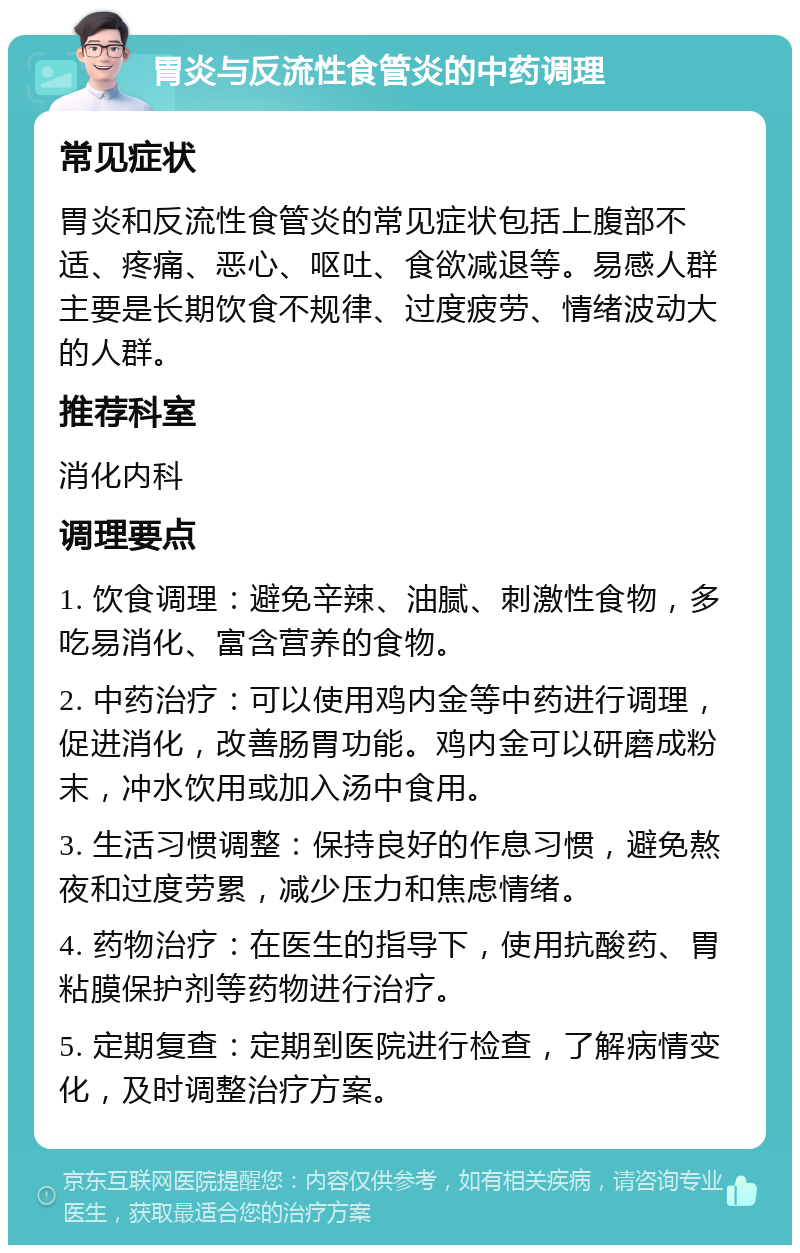 胃炎与反流性食管炎的中药调理 常见症状 胃炎和反流性食管炎的常见症状包括上腹部不适、疼痛、恶心、呕吐、食欲减退等。易感人群主要是长期饮食不规律、过度疲劳、情绪波动大的人群。 推荐科室 消化内科 调理要点 1. 饮食调理：避免辛辣、油腻、刺激性食物，多吃易消化、富含营养的食物。 2. 中药治疗：可以使用鸡内金等中药进行调理，促进消化，改善肠胃功能。鸡内金可以研磨成粉末，冲水饮用或加入汤中食用。 3. 生活习惯调整：保持良好的作息习惯，避免熬夜和过度劳累，减少压力和焦虑情绪。 4. 药物治疗：在医生的指导下，使用抗酸药、胃粘膜保护剂等药物进行治疗。 5. 定期复查：定期到医院进行检查，了解病情变化，及时调整治疗方案。