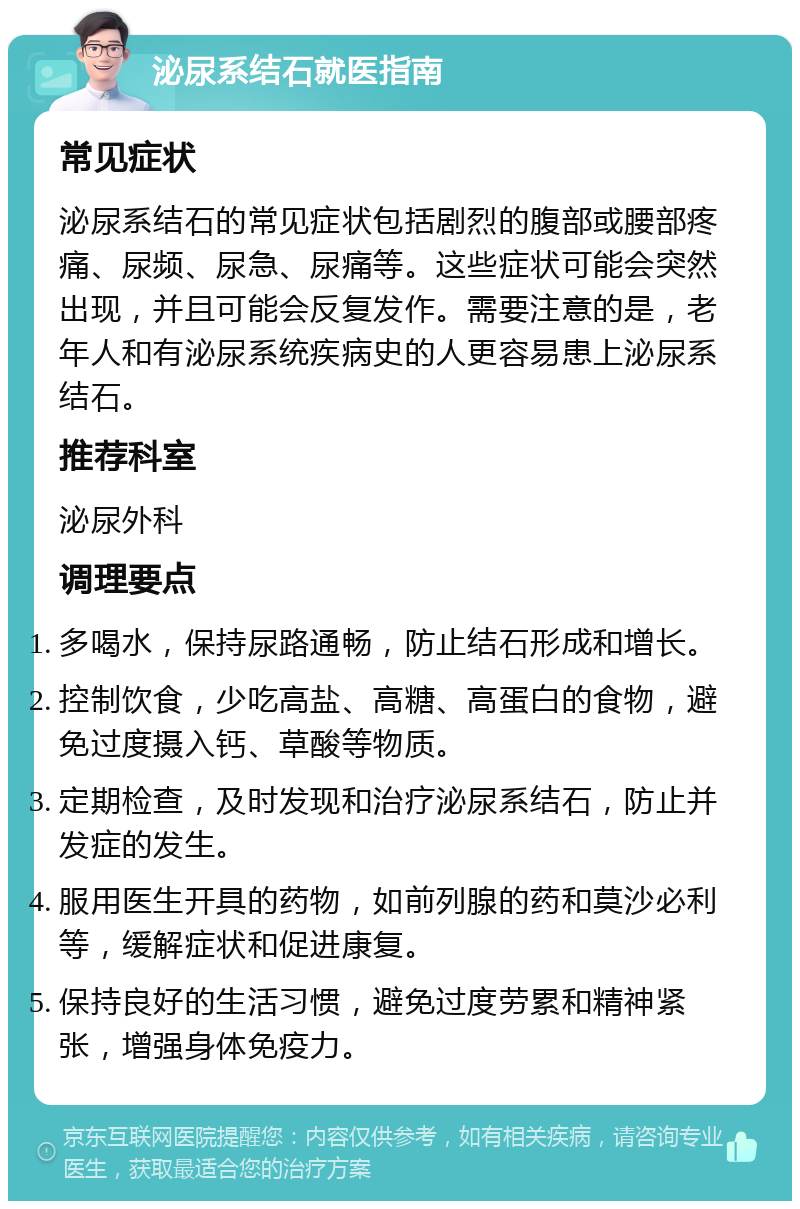 泌尿系结石就医指南 常见症状 泌尿系结石的常见症状包括剧烈的腹部或腰部疼痛、尿频、尿急、尿痛等。这些症状可能会突然出现，并且可能会反复发作。需要注意的是，老年人和有泌尿系统疾病史的人更容易患上泌尿系结石。 推荐科室 泌尿外科 调理要点 多喝水，保持尿路通畅，防止结石形成和增长。 控制饮食，少吃高盐、高糖、高蛋白的食物，避免过度摄入钙、草酸等物质。 定期检查，及时发现和治疗泌尿系结石，防止并发症的发生。 服用医生开具的药物，如前列腺的药和莫沙必利等，缓解症状和促进康复。 保持良好的生活习惯，避免过度劳累和精神紧张，增强身体免疫力。