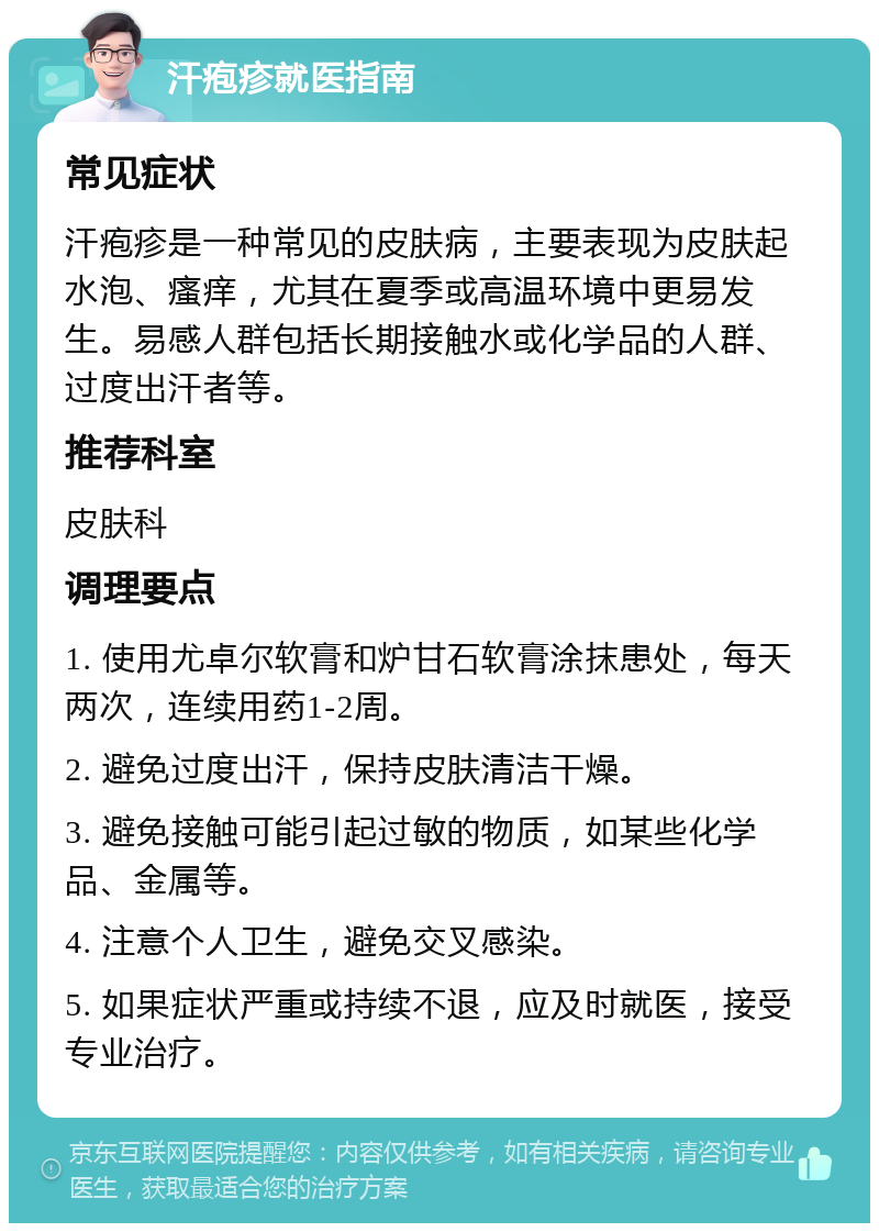 汗疱疹就医指南 常见症状 汗疱疹是一种常见的皮肤病，主要表现为皮肤起水泡、瘙痒，尤其在夏季或高温环境中更易发生。易感人群包括长期接触水或化学品的人群、过度出汗者等。 推荐科室 皮肤科 调理要点 1. 使用尤卓尔软膏和炉甘石软膏涂抹患处，每天两次，连续用药1-2周。 2. 避免过度出汗，保持皮肤清洁干燥。 3. 避免接触可能引起过敏的物质，如某些化学品、金属等。 4. 注意个人卫生，避免交叉感染。 5. 如果症状严重或持续不退，应及时就医，接受专业治疗。