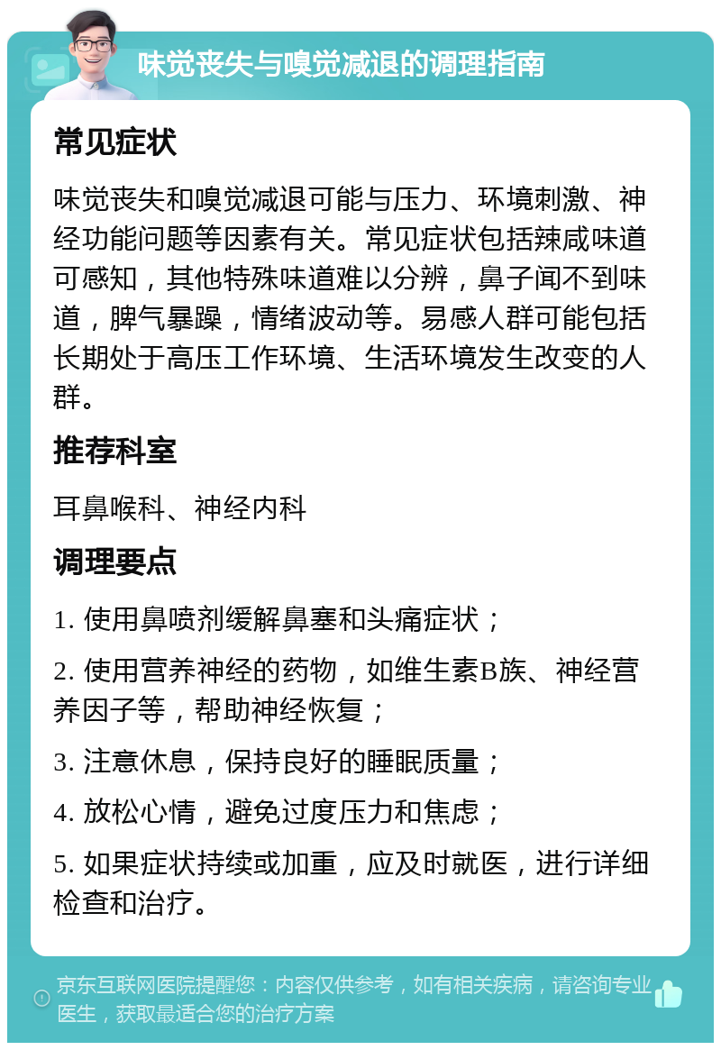 味觉丧失与嗅觉减退的调理指南 常见症状 味觉丧失和嗅觉减退可能与压力、环境刺激、神经功能问题等因素有关。常见症状包括辣咸味道可感知，其他特殊味道难以分辨，鼻子闻不到味道，脾气暴躁，情绪波动等。易感人群可能包括长期处于高压工作环境、生活环境发生改变的人群。 推荐科室 耳鼻喉科、神经内科 调理要点 1. 使用鼻喷剂缓解鼻塞和头痛症状； 2. 使用营养神经的药物，如维生素B族、神经营养因子等，帮助神经恢复； 3. 注意休息，保持良好的睡眠质量； 4. 放松心情，避免过度压力和焦虑； 5. 如果症状持续或加重，应及时就医，进行详细检查和治疗。