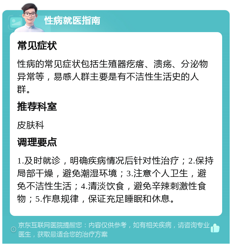 性病就医指南 常见症状 性病的常见症状包括生殖器疙瘩、溃疡、分泌物异常等，易感人群主要是有不洁性生活史的人群。 推荐科室 皮肤科 调理要点 1.及时就诊，明确疾病情况后针对性治疗；2.保持局部干燥，避免潮湿环境；3.注意个人卫生，避免不洁性生活；4.清淡饮食，避免辛辣刺激性食物；5.作息规律，保证充足睡眠和休息。