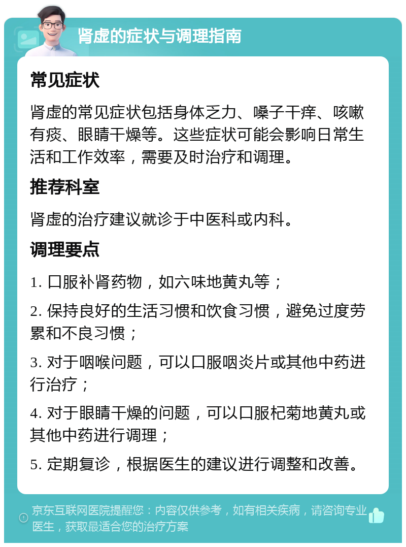 肾虚的症状与调理指南 常见症状 肾虚的常见症状包括身体乏力、嗓子干痒、咳嗽有痰、眼睛干燥等。这些症状可能会影响日常生活和工作效率，需要及时治疗和调理。 推荐科室 肾虚的治疗建议就诊于中医科或内科。 调理要点 1. 口服补肾药物，如六味地黄丸等； 2. 保持良好的生活习惯和饮食习惯，避免过度劳累和不良习惯； 3. 对于咽喉问题，可以口服咽炎片或其他中药进行治疗； 4. 对于眼睛干燥的问题，可以口服杞菊地黄丸或其他中药进行调理； 5. 定期复诊，根据医生的建议进行调整和改善。