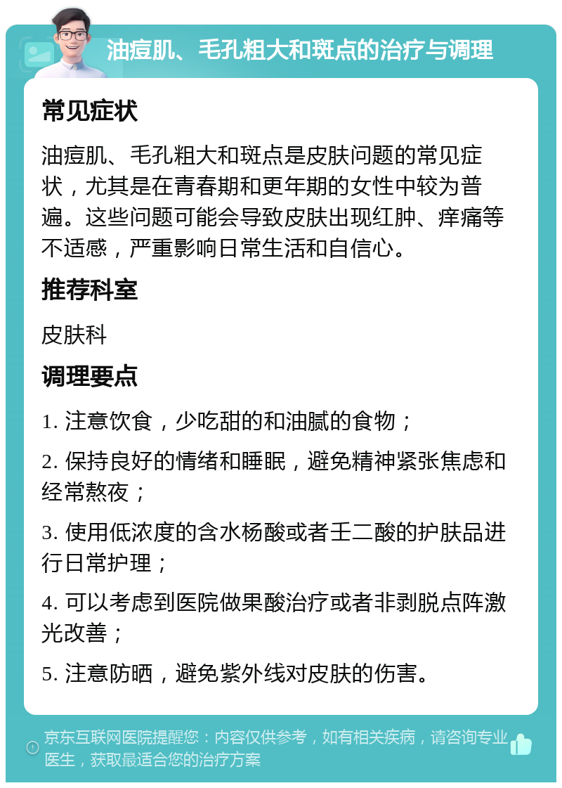 油痘肌、毛孔粗大和斑点的治疗与调理 常见症状 油痘肌、毛孔粗大和斑点是皮肤问题的常见症状，尤其是在青春期和更年期的女性中较为普遍。这些问题可能会导致皮肤出现红肿、痒痛等不适感，严重影响日常生活和自信心。 推荐科室 皮肤科 调理要点 1. 注意饮食，少吃甜的和油腻的食物； 2. 保持良好的情绪和睡眠，避免精神紧张焦虑和经常熬夜； 3. 使用低浓度的含水杨酸或者壬二酸的护肤品进行日常护理； 4. 可以考虑到医院做果酸治疗或者非剥脱点阵激光改善； 5. 注意防晒，避免紫外线对皮肤的伤害。