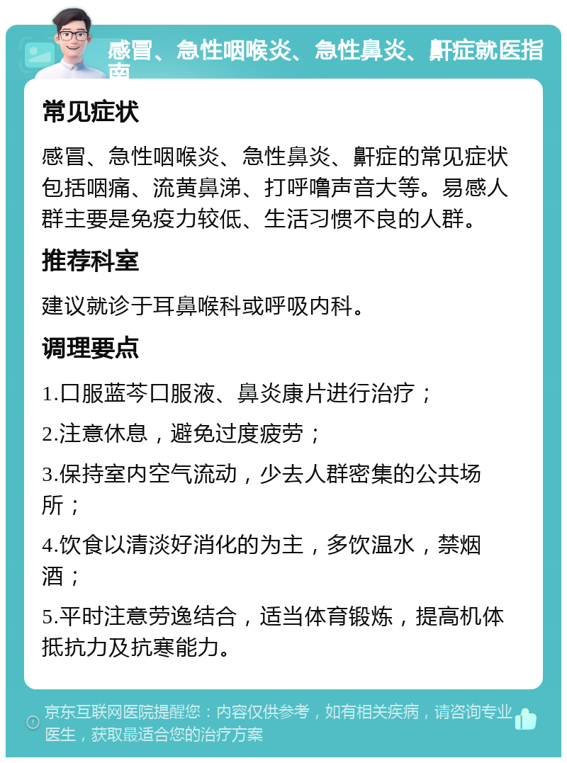 感冒、急性咽喉炎、急性鼻炎、鼾症就医指南 常见症状 感冒、急性咽喉炎、急性鼻炎、鼾症的常见症状包括咽痛、流黄鼻涕、打呼噜声音大等。易感人群主要是免疫力较低、生活习惯不良的人群。 推荐科室 建议就诊于耳鼻喉科或呼吸内科。 调理要点 1.口服蓝芩口服液、鼻炎康片进行治疗； 2.注意休息，避免过度疲劳； 3.保持室内空气流动，少去人群密集的公共场所； 4.饮食以清淡好消化的为主，多饮温水，禁烟酒； 5.平时注意劳逸结合，适当体育锻炼，提高机体抵抗力及抗寒能力。